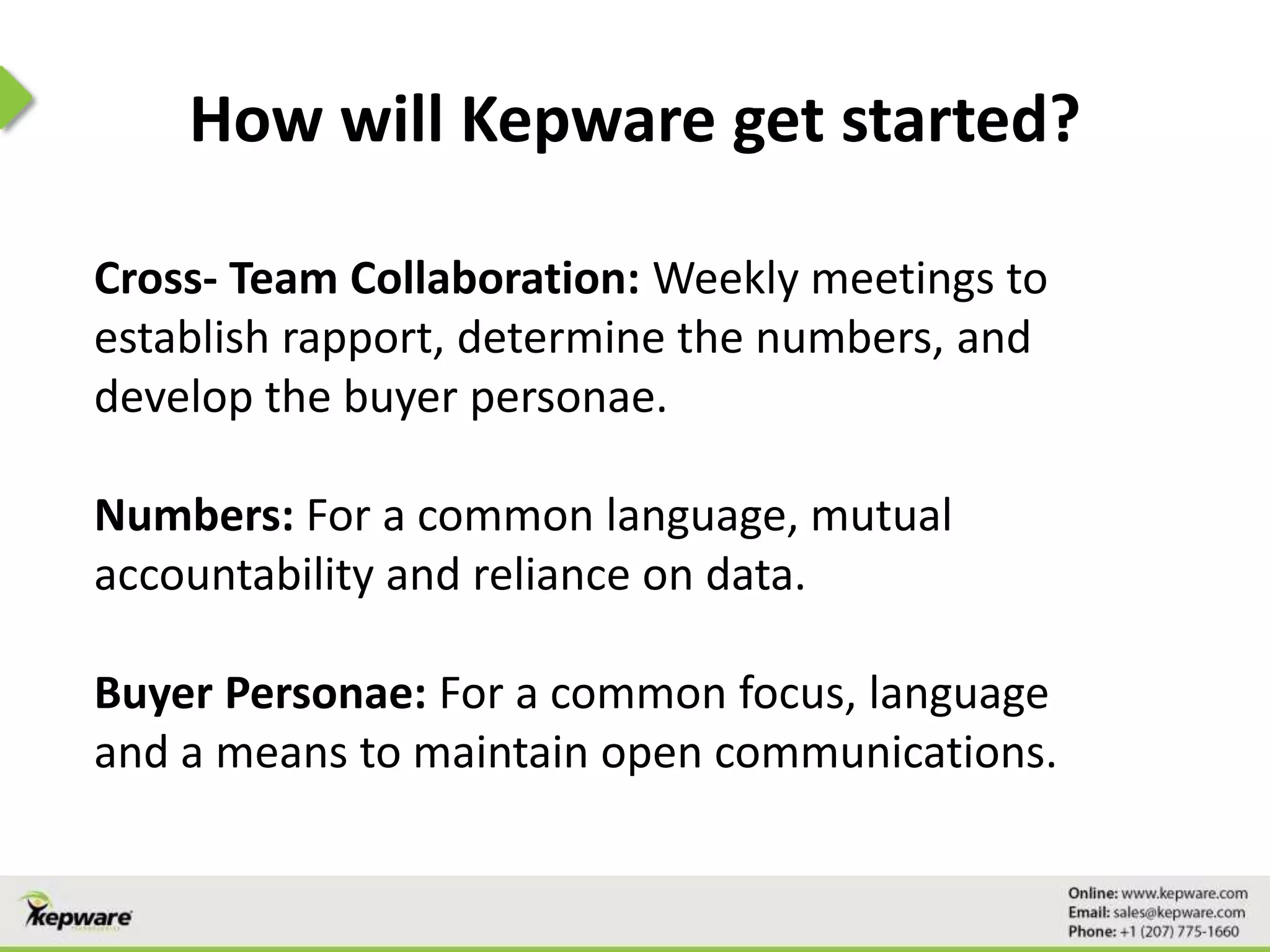 How will Kepware get started?
Cross- Team Collaboration: Weekly meetings to
establish rapport, determine the numbers, and
develop the buyer personae.
Numbers: For a common language, mutual
accountability and reliance on data.
Buyer Personae: For a common focus, language
and a means to maintain open communications.
 