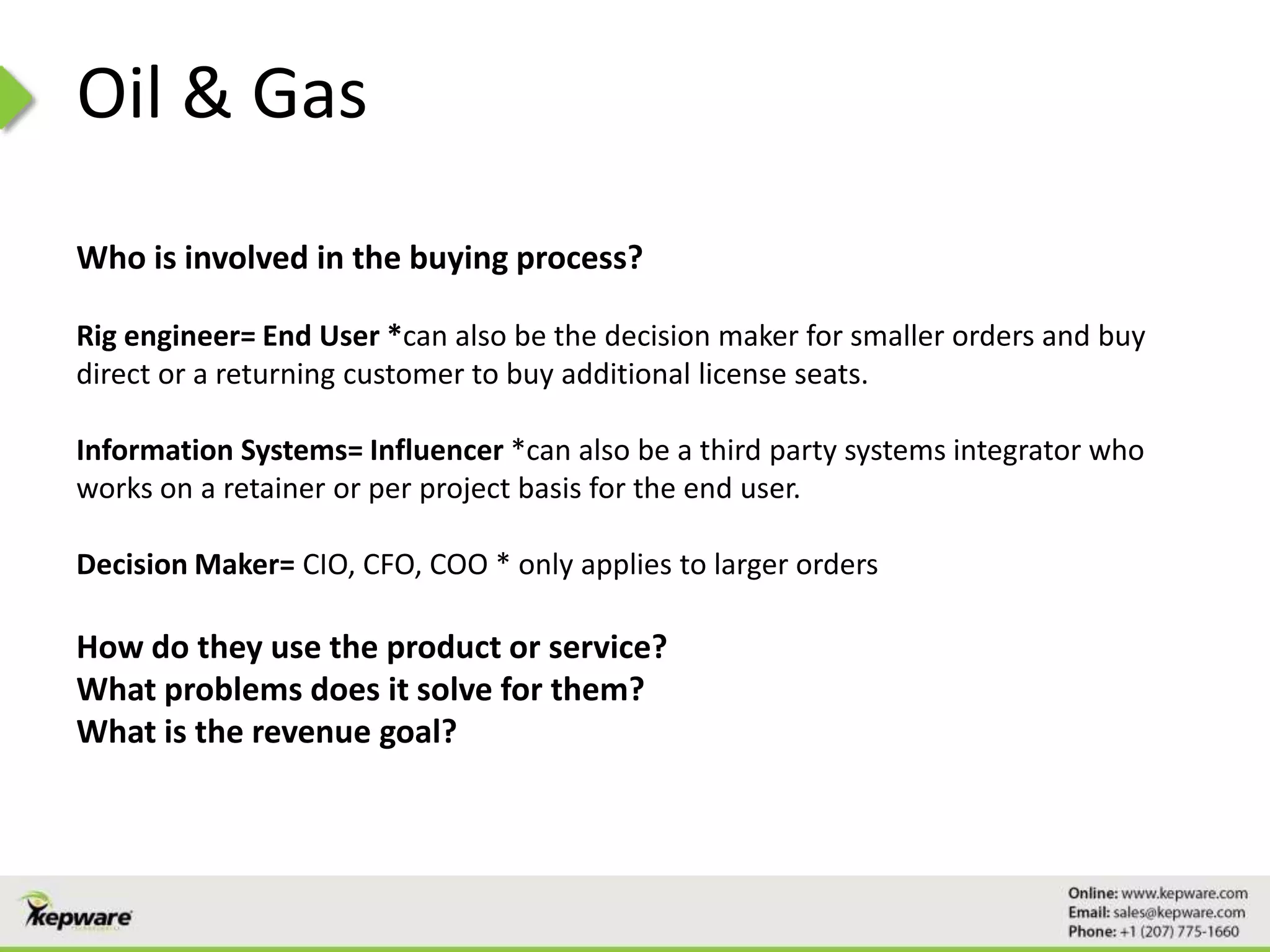 Oil & Gas
Who is involved in the buying process?
Rig engineer= End User *can also be the decision maker for smaller orders and buy
direct or a returning customer to buy additional license seats.
Information Systems= Influencer *can also be a third party systems integrator who
works on a retainer or per project basis for the end user.
Decision Maker= CIO, CFO, COO * only applies to larger orders
How do they use the product or service?
What problems does it solve for them?
What is the revenue goal?
 