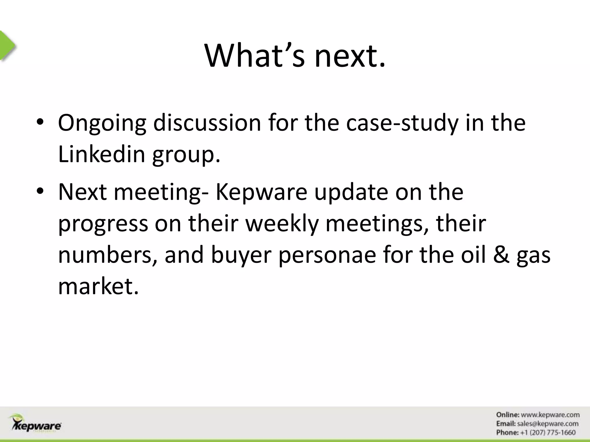 What’s next.
• Ongoing discussion for the case-study in the
Linkedin group.
• Next meeting- Kepware update on the
progress on their weekly meetings, their
numbers, and buyer personae for the oil & gas
market.
 