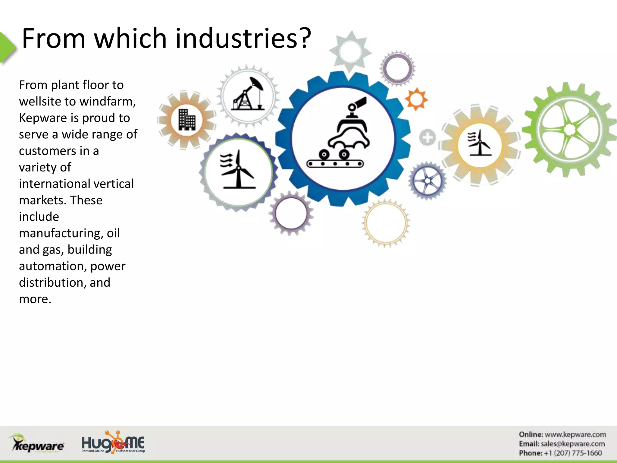 From which industries?
From plant floor to
wellsite to windfarm,
Kepware is proud to
serve a wide range of
customers in a
variety of
international vertical
markets. These
include
manufacturing, oil
and gas, building
automation, power
distribution, and
more.
 