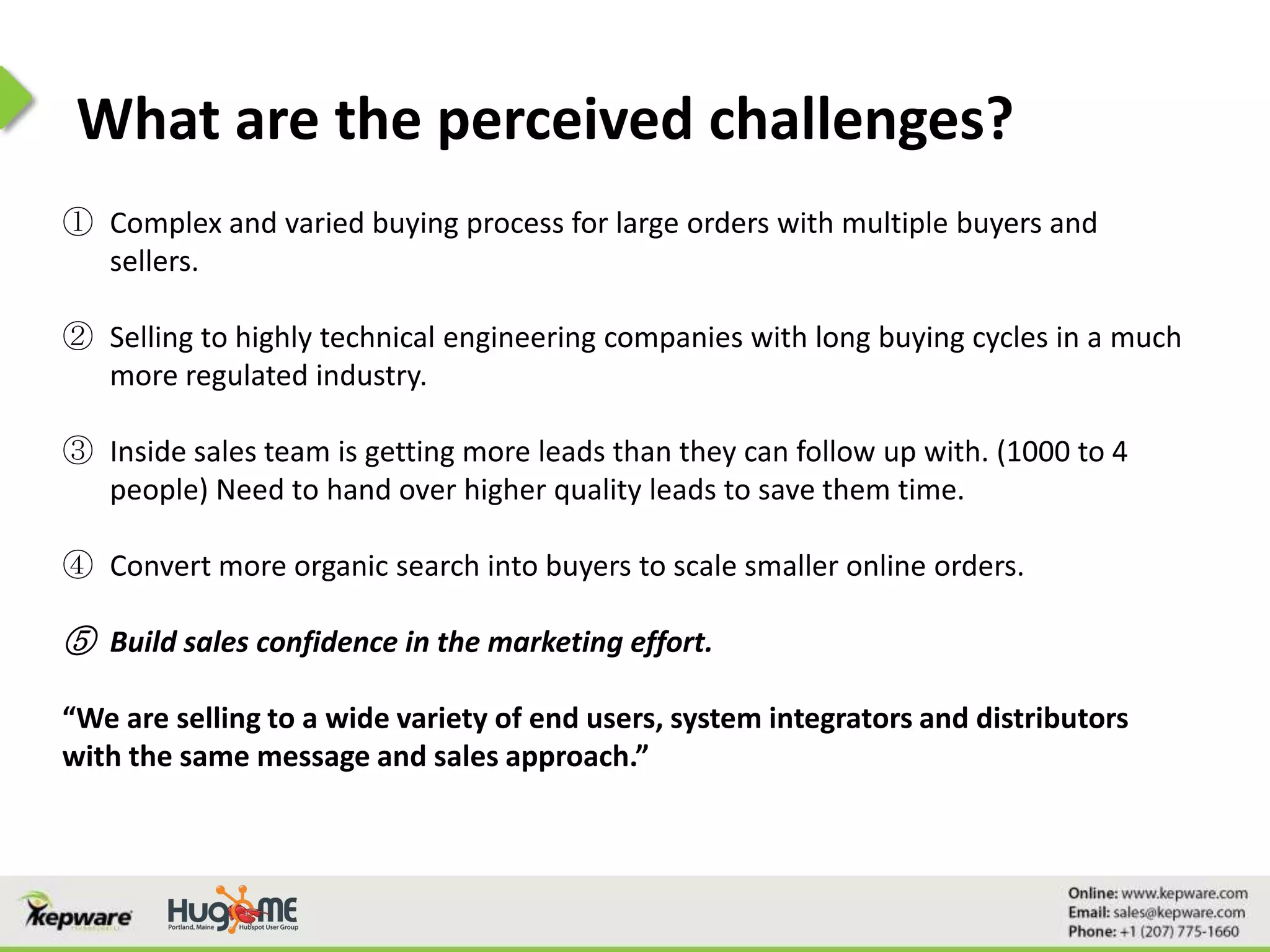 What are the perceived challenges?
① Complex and varied buying process for large orders with multiple buyers and
sellers.
② Selling to highly technical engineering companies with long buying cycles in a much
more regulated industry.
③ Inside sales team is getting more leads than they can follow up with. (1000 to 4
people) Need to hand over higher quality leads to save them time.
④ Convert more organic search into buyers to scale smaller online orders.
⑤ Build sales confidence in the marketing effort.
“We are selling to a wide variety of end users, system integrators and distributors
with the same message and sales approach.”
 