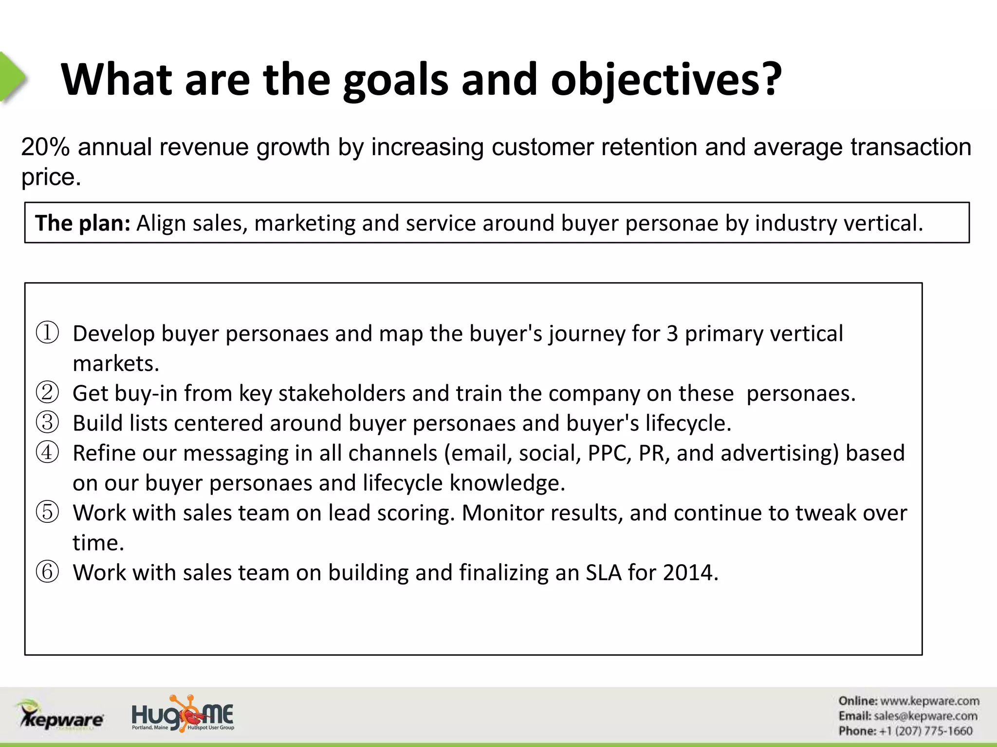 What are the goals and objectives?
20% annual revenue growth by increasing customer retention and average transaction
price.
The plan: Align sales, marketing and service around buyer personae by industry vertical.
① Develop buyer personaes and map the buyer's journey for 3 primary vertical
markets.
② Get buy-in from key stakeholders and train the company on these personaes.
③ Build lists centered around buyer personaes and buyer's lifecycle.
④ Refine our messaging in all channels (email, social, PPC, PR, and advertising) based
on our buyer personaes and lifecycle knowledge.
⑤ Work with sales team on lead scoring. Monitor results, and continue to tweak over
time.
⑥ Work with sales team on building and finalizing an SLA for 2014.
 
