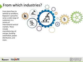 From which industries?
From plant floor to
wellsite to windfarm,
Kepware is proud to
serve a wide range of
customers in a
variety of
international vertical
markets. These
include
manufacturing, oil
and gas, building
automation, power
distribution, and
more.
 