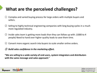 What are the perceived challenges?
① Complex and varied buying process for large orders with multiple buyers and
sellers.
② Selling to highly technical engineering companies with long buying cycles in a much
more regulated industry.
③ Inside sales team is getting more leads than they can follow up with. (1000 to 4
people) Need to hand over higher quality leads to save them time.
④ Convert more organic search into buyers to scale smaller online orders.
⑤ Build sales confidence in the marketing effort.
“We are selling to a wide variety of end users, system integrators and distributors
with the same message and sales approach.”
 