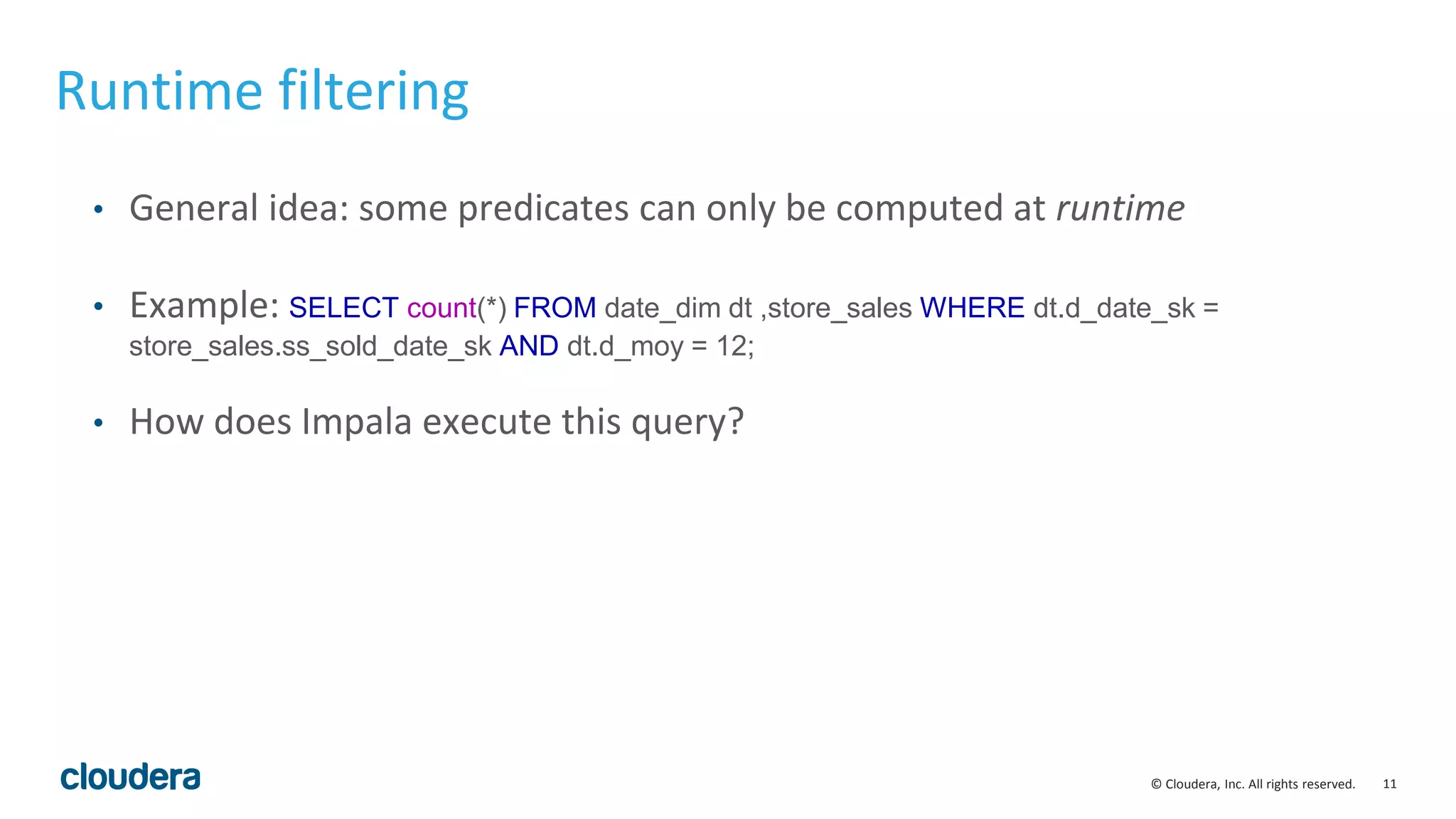11© Cloudera, Inc. All rights reserved.
Runtime filtering
• General idea: some predicates can only be computed at runtime
• Example: SELECT count(*) FROM date_dim dt ,store_sales WHERE dt.d_date_sk =
store_sales.ss_sold_date_sk AND dt.d_moy = 12;
• How does Impala execute this query?
 