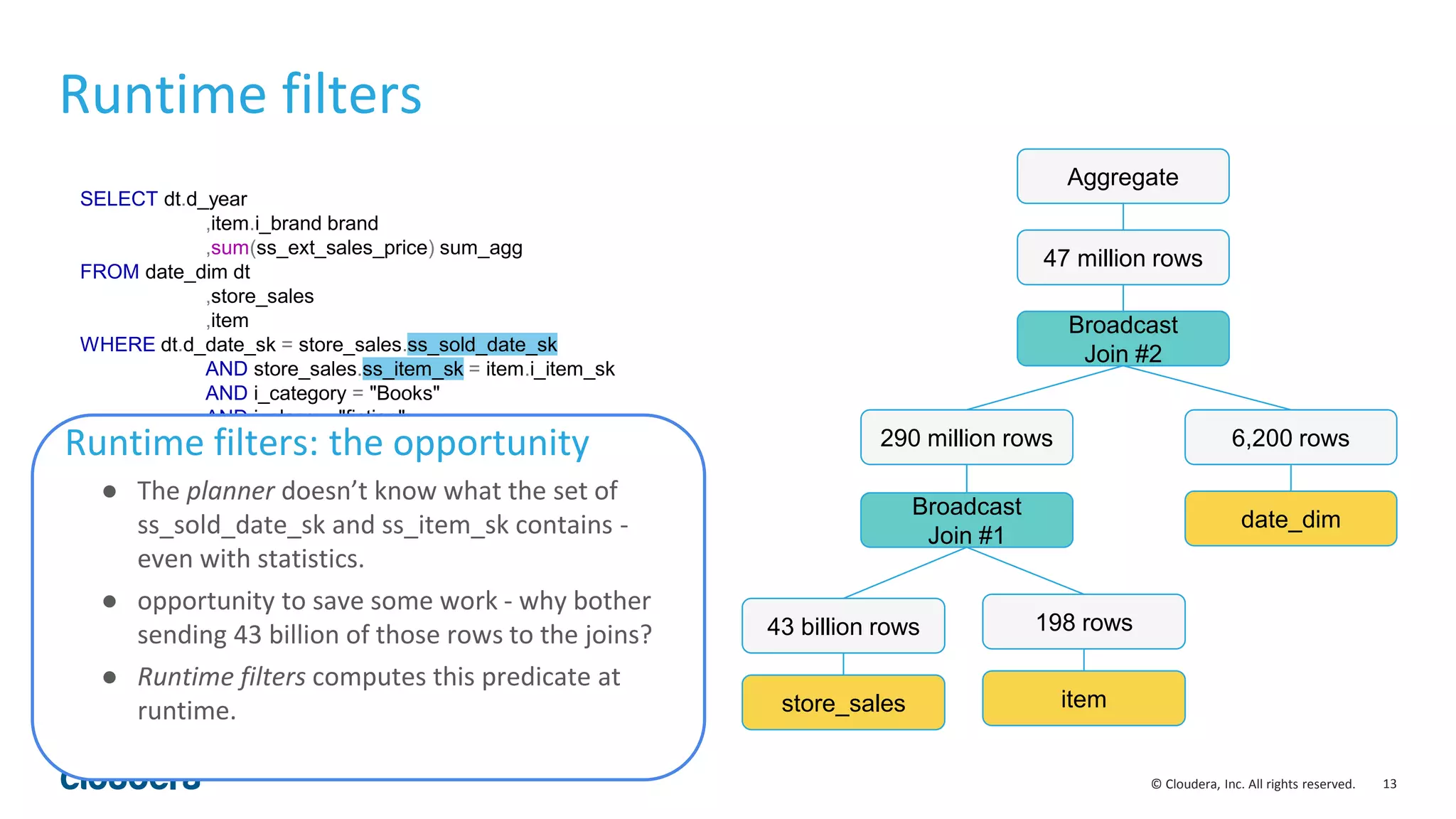 13© Cloudera, Inc. All rights reserved.
SELECT dt.d_year
,item.i_brand brand
,sum(ss_ext_sales_price) sum_agg
FROM date_dim dt
,store_sales
,item
WHERE dt.d_date_sk = store_sales.ss_sold_date_sk
AND store_sales.ss_item_sk = item.i_item_sk
AND i_category = "Books"
AND i_class = "fiction"
AND dt.d_moy = 12
GROUP BY dt.d_year
,item.i_brand
ORDER BY dt.d_year
,sum_agg DESC
,i_brand limit 100
Runtime filters
store_sales
43 billion rows
item
198 rows
Broadcast
Join #1
290 million rows
date_dim
6,200 rows
Broadcast
Join #2
Aggregate
47 million rows
Runtime filters: the opportunity
● The planner doesn’t know what the set of
ss_sold_date_sk and ss_item_sk contains -
even with statistics.
● opportunity to save some work - why bother
sending 43 billion of those rows to the joins?
● Runtime filters computes this predicate at
runtime.
 