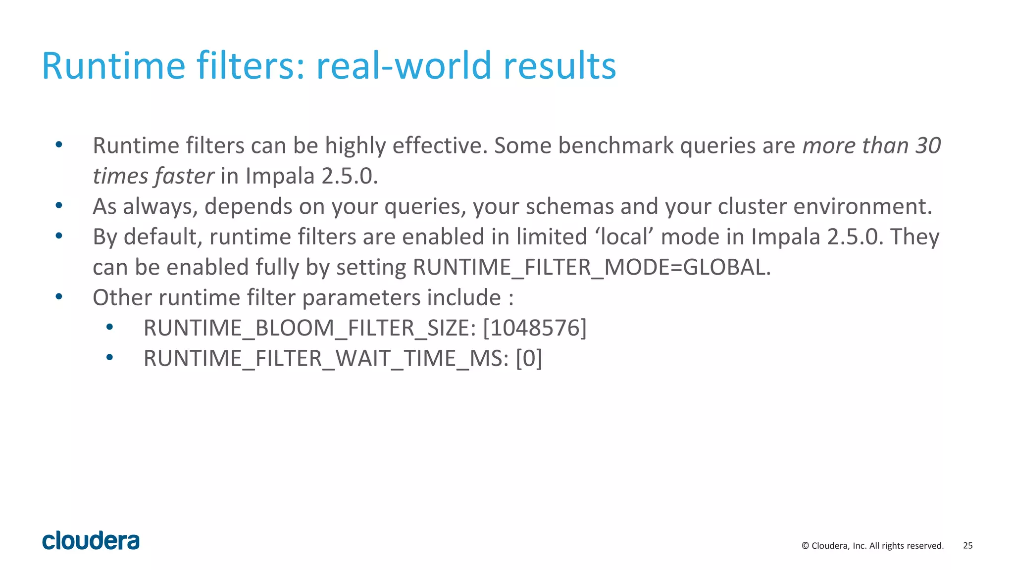 25© Cloudera, Inc. All rights reserved.
Runtime filters: real-world results
• Runtime filters can be highly effective. Some benchmark queries are more than 30
times faster in Impala 2.5.0.
• As always, depends on your queries, your schemas and your cluster environment.
• By default, runtime filters are enabled in limited ‘local’ mode in Impala 2.5.0. They
can be enabled fully by setting RUNTIME_FILTER_MODE=GLOBAL.
• Other runtime filter parameters include :
• RUNTIME_BLOOM_FILTER_SIZE: [1048576]
• RUNTIME_FILTER_WAIT_TIME_MS: [0]
 