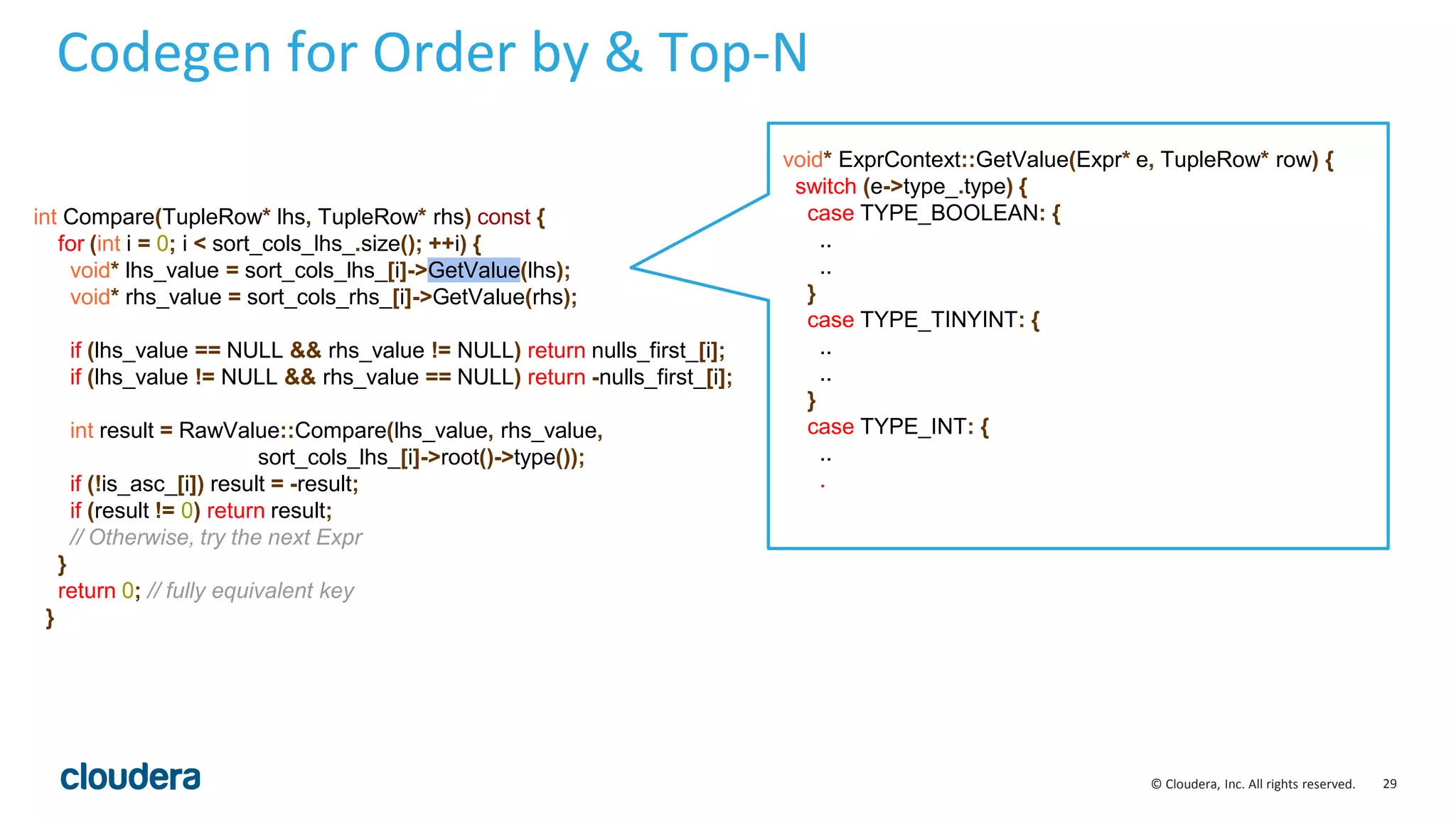 29© Cloudera, Inc. All rights reserved.
Codegen for Order by & Top-N
void* ExprContext::GetValue(Expr* e, TupleRow* row) {
switch (e->type_.type) {
case TYPE_BOOLEAN: {
..
..
}
case TYPE_TINYINT: {
..
..
}
case TYPE_INT: {
..
.
int Compare(TupleRow* lhs, TupleRow* rhs) const {
for (int i = 0; i < sort_cols_lhs_.size(); ++i) {
void* lhs_value = sort_cols_lhs_[i]->GetValue(lhs);
void* rhs_value = sort_cols_rhs_[i]->GetValue(rhs);
if (lhs_value == NULL && rhs_value != NULL) return nulls_first_[i];
if (lhs_value != NULL && rhs_value == NULL) return -nulls_first_[i];
int result = RawValue::Compare(lhs_value, rhs_value,
sort_cols_lhs_[i]->root()->type());
if (!is_asc_[i]) result = -result;
if (result != 0) return result;
// Otherwise, try the next Expr
}
return 0; // fully equivalent key
}
 