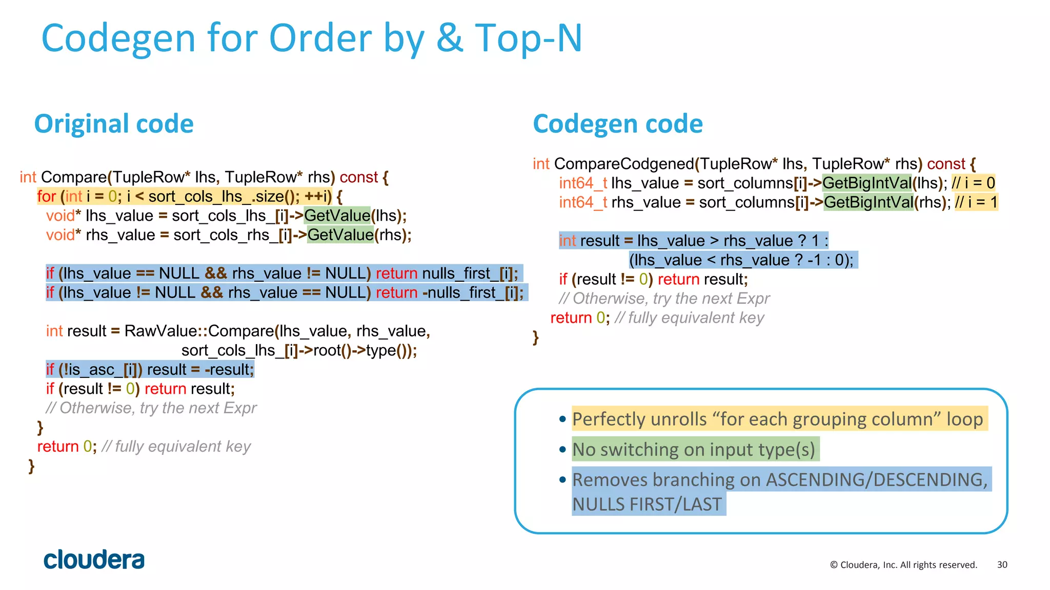 30© Cloudera, Inc. All rights reserved.
Codegen for Order by & Top-N
int CompareCodgened(TupleRow* lhs, TupleRow* rhs) const {
int64_t lhs_value = sort_columns[i]->GetBigIntVal(lhs); // i = 0
int64_t rhs_value = sort_columns[i]->GetBigIntVal(rhs); // i = 1
int result = lhs_value > rhs_value ? 1 :
(lhs_value < rhs_value ? -1 : 0);
if (result != 0) return result;
// Otherwise, try the next Expr
return 0; // fully equivalent key
}
Codegen code
• Perfectly unrolls “for each grouping column” loop
• No switching on input type(s)
• Removes branching on ASCENDING/DESCENDING,
NULLS FIRST/LAST
Original code
int Compare(TupleRow* lhs, TupleRow* rhs) const {
for (int i = 0; i < sort_cols_lhs_.size(); ++i) {
void* lhs_value = sort_cols_lhs_[i]->GetValue(lhs);
void* rhs_value = sort_cols_rhs_[i]->GetValue(rhs);
if (lhs_value == NULL && rhs_value != NULL) return nulls_first_[i];
if (lhs_value != NULL && rhs_value == NULL) return -nulls_first_[i];
int result = RawValue::Compare(lhs_value, rhs_value,
sort_cols_lhs_[i]->root()->type());
if (!is_asc_[i]) result = -result;
if (result != 0) return result;
// Otherwise, try the next Expr
}
return 0; // fully equivalent key
}
 