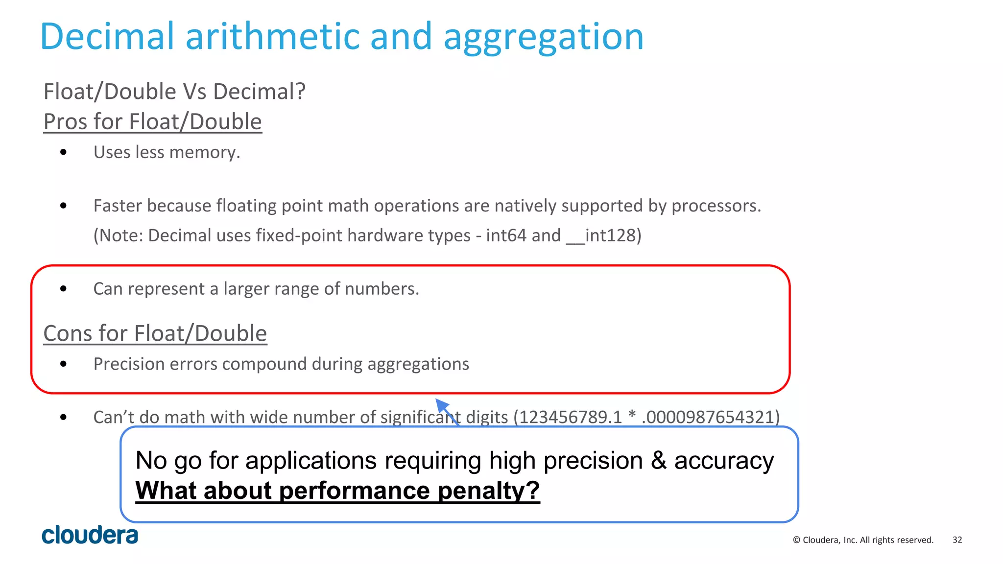 32© Cloudera, Inc. All rights reserved.
Float/Double Vs Decimal?
Pros for Float/Double
• Uses less memory.
• Faster because floating point math operations are natively supported by processors.
(Note: Decimal uses fixed-point hardware types - int64 and __int128)
• Can represent a larger range of numbers.
Cons for Float/Double
• Precision errors compound during aggregations
• Can’t do math with wide number of significant digits (123456789.1 * .0000987654321)
Decimal arithmetic and aggregation
No go for applications requiring high precision & accuracy
What about performance penalty?
 