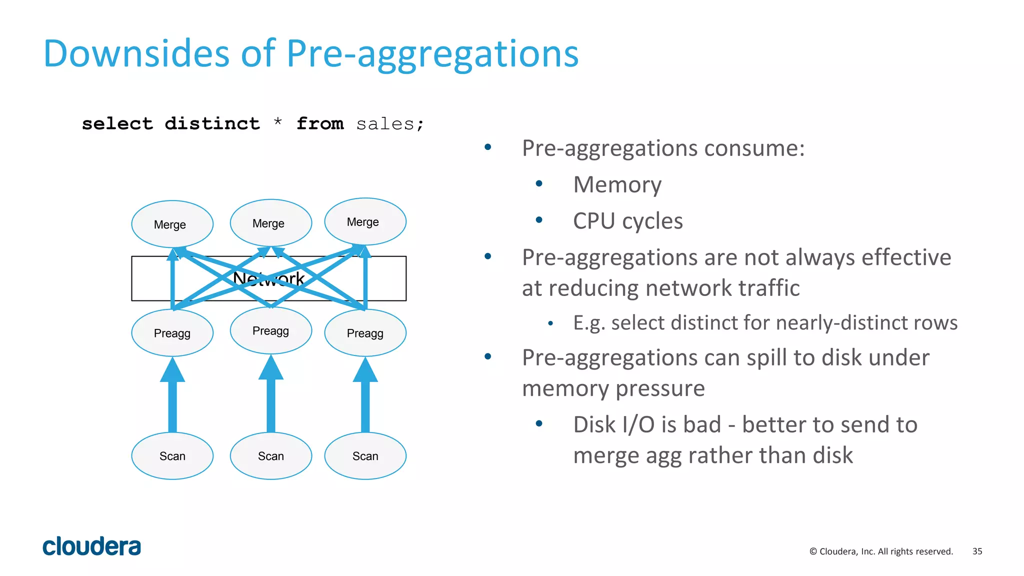 35© Cloudera, Inc. All rights reserved.
Network
Downsides of Pre-aggregations
Preagg Preagg Preagg
Merge Merge Merge
select distinct * from sales;
Scan ScanScan
• Pre-aggregations consume:
• Memory
• CPU cycles
• Pre-aggregations are not always effective
at reducing network traffic
• E.g. select distinct for nearly-distinct rows
• Pre-aggregations can spill to disk under
memory pressure
• Disk I/O is bad - better to send to
merge agg rather than disk
 