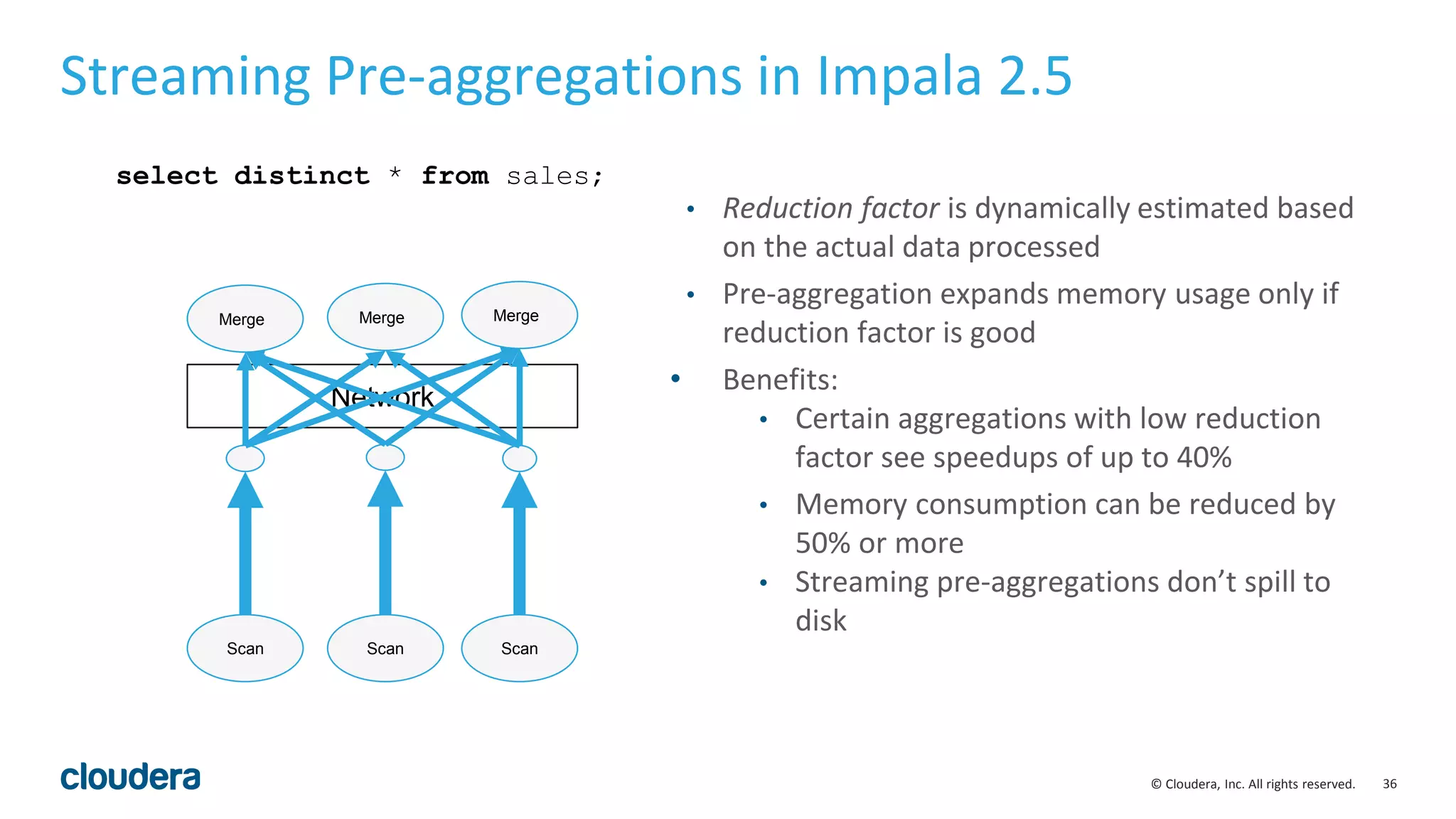 36© Cloudera, Inc. All rights reserved.
Network
Streaming Pre-aggregations in Impala 2.5
Merge Merge Merge
select distinct * from sales;
Scan ScanScan
• Reduction factor is dynamically estimated based
on the actual data processed
• Pre-aggregation expands memory usage only if
reduction factor is good
• Benefits:
• Certain aggregations with low reduction
factor see speedups of up to 40%
• Memory consumption can be reduced by
50% or more
• Streaming pre-aggregations don’t spill to
disk
 