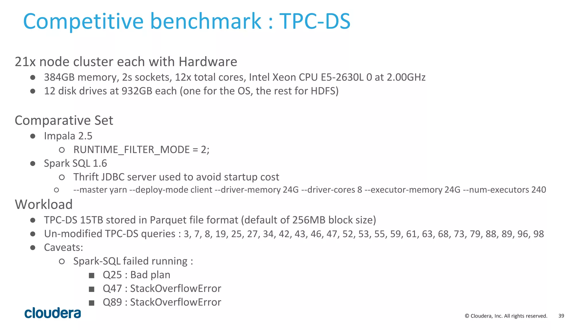 39© Cloudera, Inc. All rights reserved.
21x node cluster each with Hardware
● 384GB memory, 2s sockets, 12x total cores, Intel Xeon CPU E5-2630L 0 at 2.00GHz
● 12 disk drives at 932GB each (one for the OS, the rest for HDFS)
Comparative Set
● Impala 2.5
○ RUNTIME_FILTER_MODE = 2;
● Spark SQL 1.6
○ Thrift JDBC server used to avoid startup cost
○ --master yarn --deploy-mode client --driver-memory 24G --driver-cores 8 --executor-memory 24G --num-executors 240
Workload
● TPC-DS 15TB stored in Parquet file format (default of 256MB block size)
● Un-modified TPC-DS queries : 3, 7, 8, 19, 25, 27, 34, 42, 43, 46, 47, 52, 53, 55, 59, 61, 63, 68, 73, 79, 88, 89, 96, 98
● Caveats:
○ Spark-SQL failed running :
■ Q25 : Bad plan
■ Q47 : StackOverflowError
■ Q89 : StackOverflowError
Competitive benchmark : TPC-DS
 