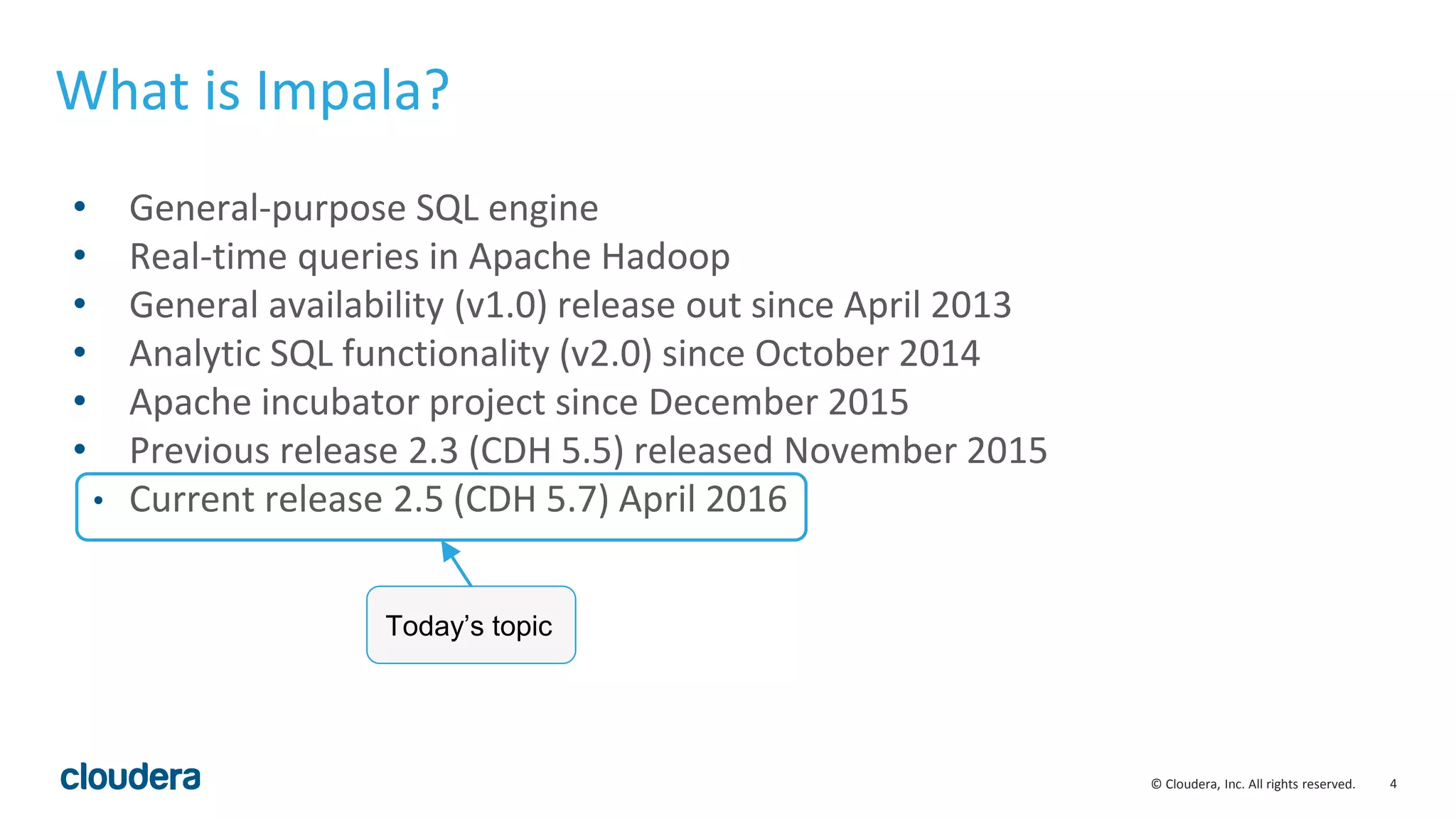 4© Cloudera, Inc. All rights reserved.
• General-purpose SQL engine
• Real-time queries in Apache Hadoop
• General availability (v1.0) release out since April 2013
• Analytic SQL functionality (v2.0) since October 2014
• Apache incubator project since December 2015
• Previous release 2.3 (CDH 5.5) released November 2015
• Current release 2.5 (CDH 5.7) April 2016
What is Impala?
Today’s topic
 