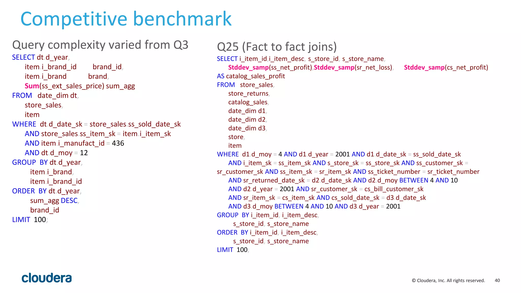 40© Cloudera, Inc. All rights reserved.
Q25 (Fact to fact joins)
SELECT i_item_id,i_item_desc, s_store_id, s_store_name,
Stddev_samp(ss_net_profit),Stddev_samp(sr_net_loss), Stddev_samp(cs_net_profit)
AS catalog_sales_profit
FROM store_sales,
store_returns,
catalog_sales,
date_dim d1,
date_dim d2,
date_dim d3,
store,
item
WHERE d1.d_moy = 4 AND d1.d_year = 2001 AND d1.d_date_sk = ss_sold_date_sk
AND i_item_sk = ss_item_sk AND s_store_sk = ss_store_sk AND ss_customer_sk =
sr_customer_sk AND ss_item_sk = sr_item_sk AND ss_ticket_number = sr_ticket_number
AND sr_returned_date_sk = d2.d_date_sk AND d2.d_moy BETWEEN 4 AND 10
AND d2.d_year = 2001 AND sr_customer_sk = cs_bill_customer_sk
AND sr_item_sk = cs_item_sk AND cs_sold_date_sk = d3.d_date_sk
AND d3.d_moy BETWEEN 4 AND 10 AND d3.d_year = 2001
GROUP BY i_item_id, i_item_desc,
s_store_id, s_store_name
ORDER BY i_item_id, i_item_desc,
s_store_id, s_store_name
LIMIT 100;
Competitive benchmark
Query complexity varied from Q3
SELECT dt.d_year,
item.i_brand_id brand_id,
item.i_brand brand,
Sum(ss_ext_sales_price) sum_agg
FROM date_dim dt,
store_sales,
item
WHERE dt.d_date_sk = store_sales.ss_sold_date_sk
AND store_sales.ss_item_sk = item.i_item_sk
AND item.i_manufact_id = 436
AND dt.d_moy = 12
GROUP BY dt.d_year,
item.i_brand,
item.i_brand_id
ORDER BY dt.d_year,
sum_agg DESC,
brand_id
LIMIT 100;
 