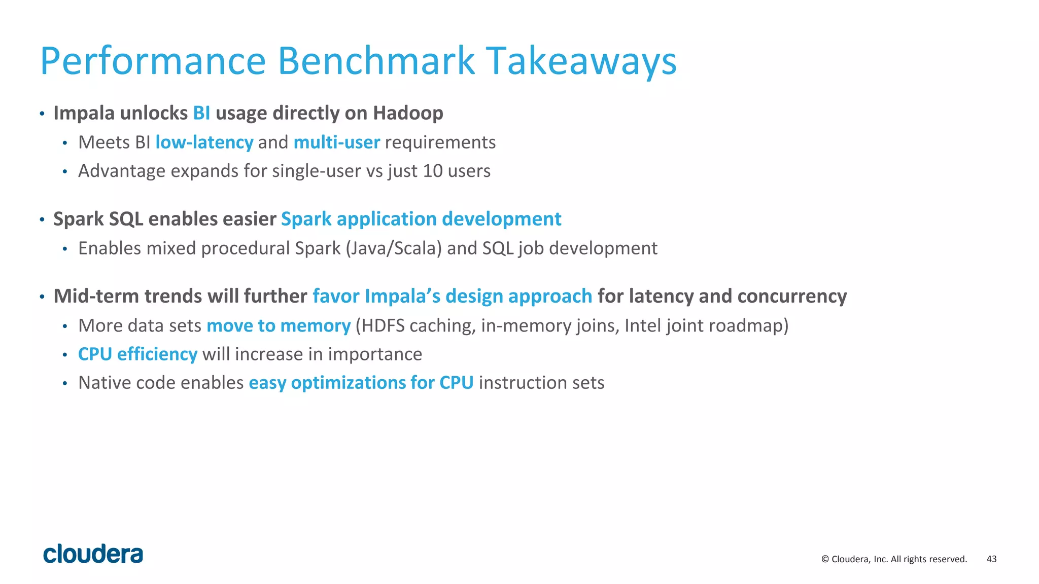 43© Cloudera, Inc. All rights reserved.
Performance Benchmark Takeaways
• Impala unlocks BI usage directly on Hadoop
• Meets BI low-latency and multi-user requirements
• Advantage expands for single-user vs just 10 users
• Spark SQL enables easier Spark application development
• Enables mixed procedural Spark (Java/Scala) and SQL job development
• Mid-term trends will further favor Impala’s design approach for latency and concurrency
• More data sets move to memory (HDFS caching, in-memory joins, Intel joint roadmap)
• CPU efficiency will increase in importance
• Native code enables easy optimizations for CPU instruction sets
 