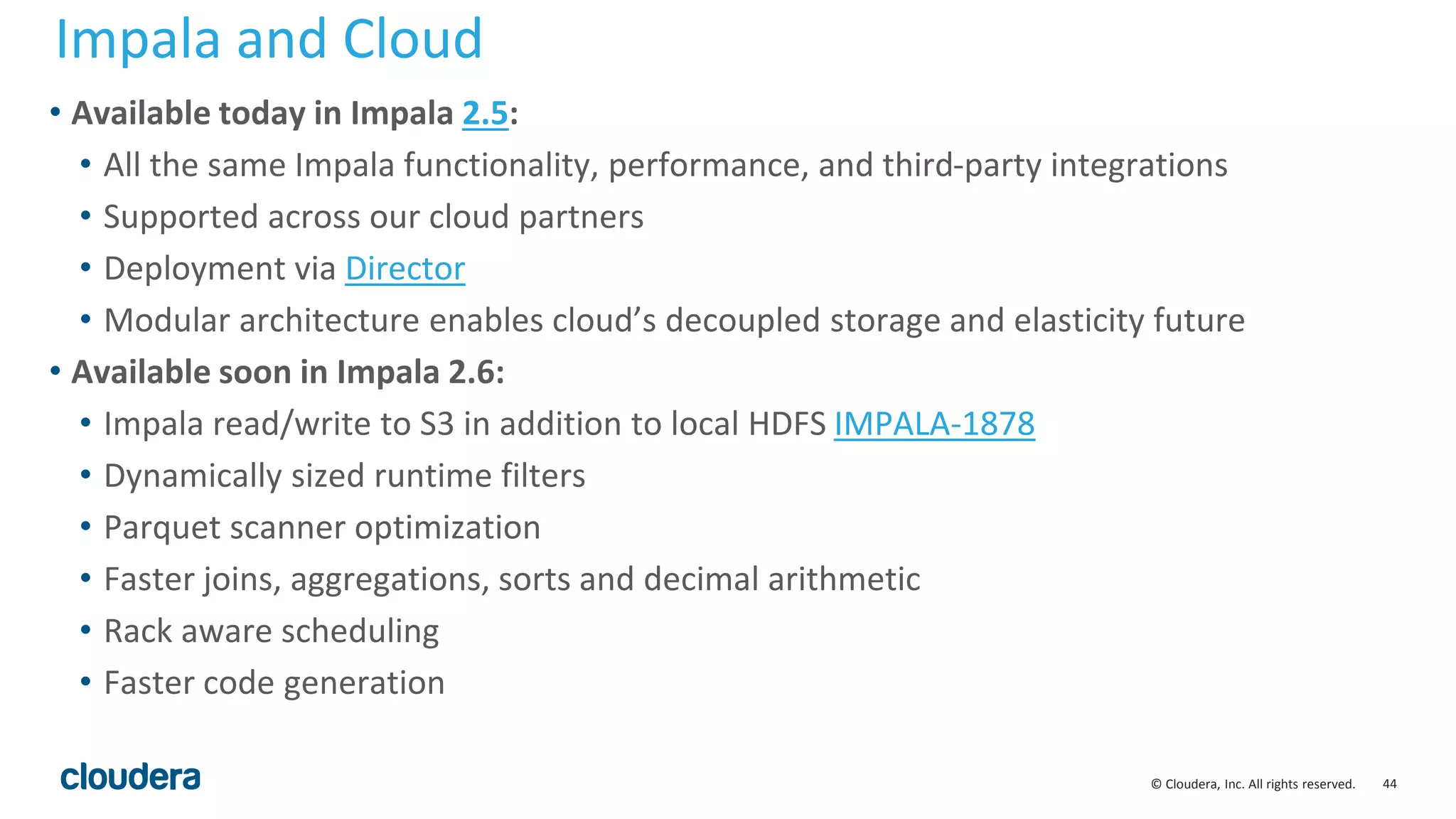 44© Cloudera, Inc. All rights reserved.
• Available today in Impala 2.5:
• All the same Impala functionality, performance, and third-party integrations
• Supported across our cloud partners
• Deployment via Director
• Modular architecture enables cloud’s decoupled storage and elasticity future
• Available soon in Impala 2.6:
• Impala read/write to S3 in addition to local HDFS IMPALA-1878
• Dynamically sized runtime filters
• Parquet scanner optimization
• Faster joins, aggregations, sorts and decimal arithmetic
• Rack aware scheduling
• Faster code generation
Impala and Cloud
 