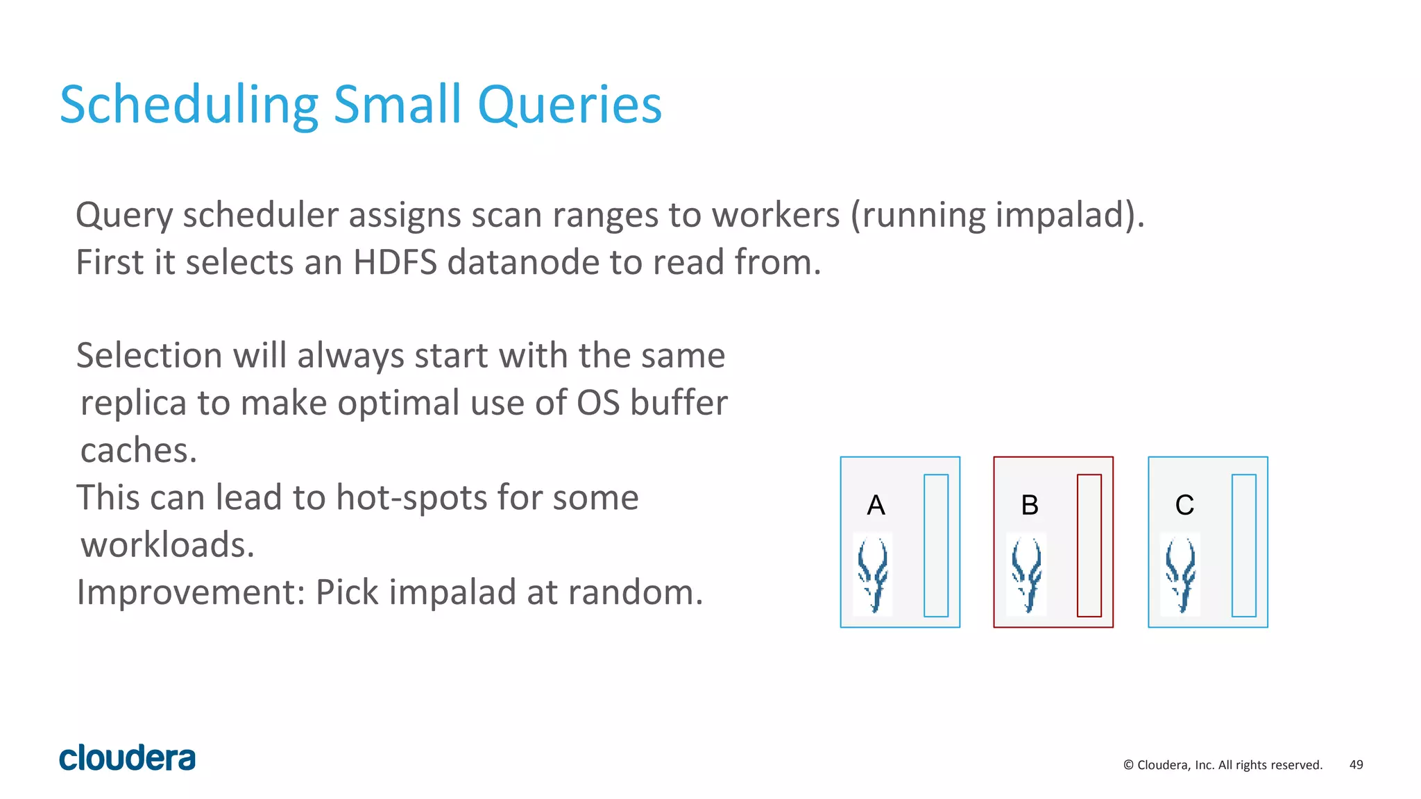 49© Cloudera, Inc. All rights reserved.
Scheduling Small Queries
Query scheduler assigns scan ranges to workers (running impalad).
First it selects an HDFS datanode to read from.
A B C
Selection will always start with the same
replica to make optimal use of OS buffer
caches.
This can lead to hot-spots for some
workloads.
Improvement: Pick impalad at random.
 