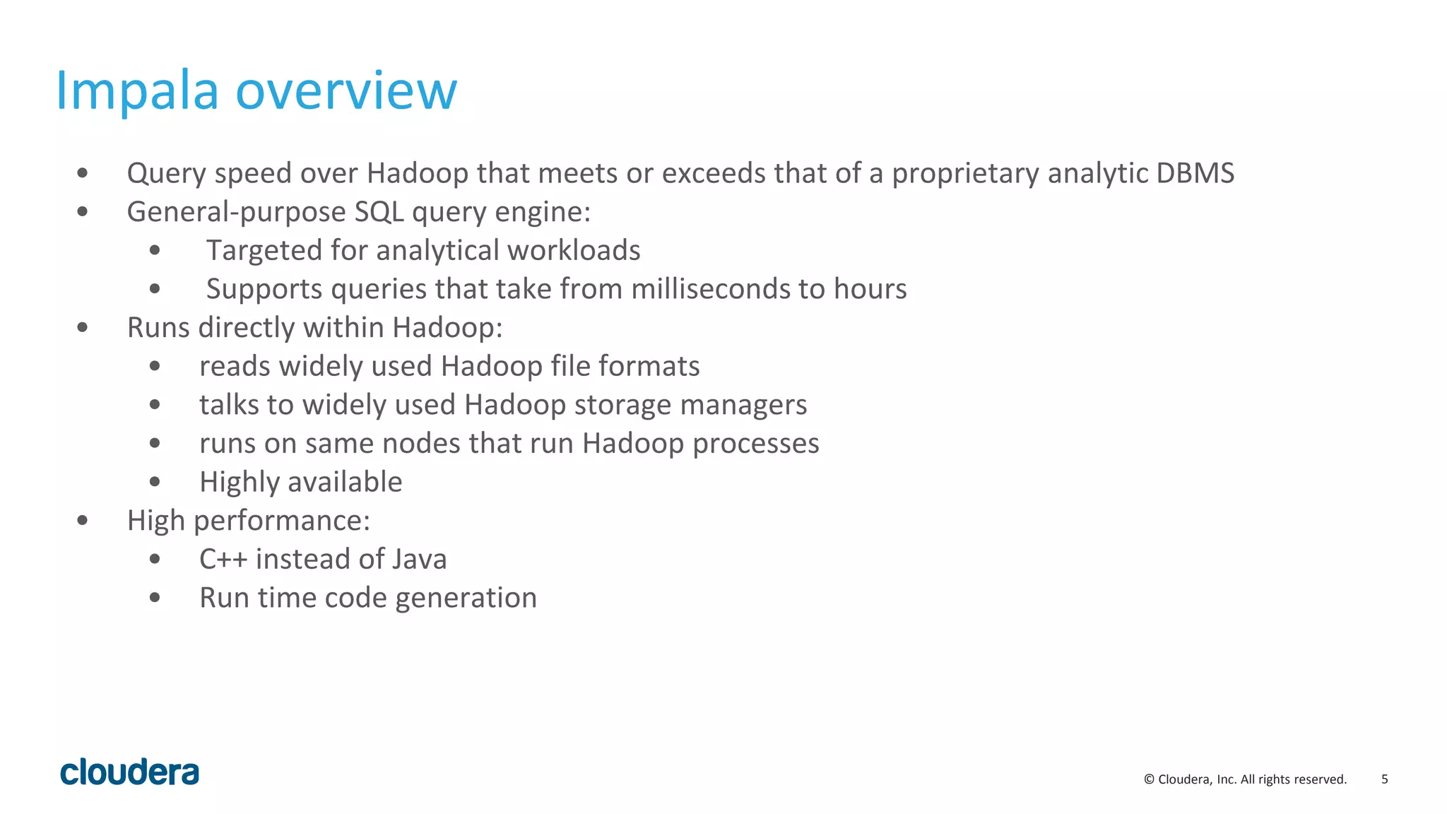 5© Cloudera, Inc. All rights reserved.
• Query speed over Hadoop that meets or exceeds that of a proprietary analytic DBMS
• General-purpose SQL query engine:
• Targeted for analytical workloads
• Supports queries that take from milliseconds to hours
• Runs directly within Hadoop:
• reads widely used Hadoop file formats
• talks to widely used Hadoop storage managers
• runs on same nodes that run Hadoop processes
• Highly available
• High performance:
• C++ instead of Java
• Run time code generation
Impala overview
 
