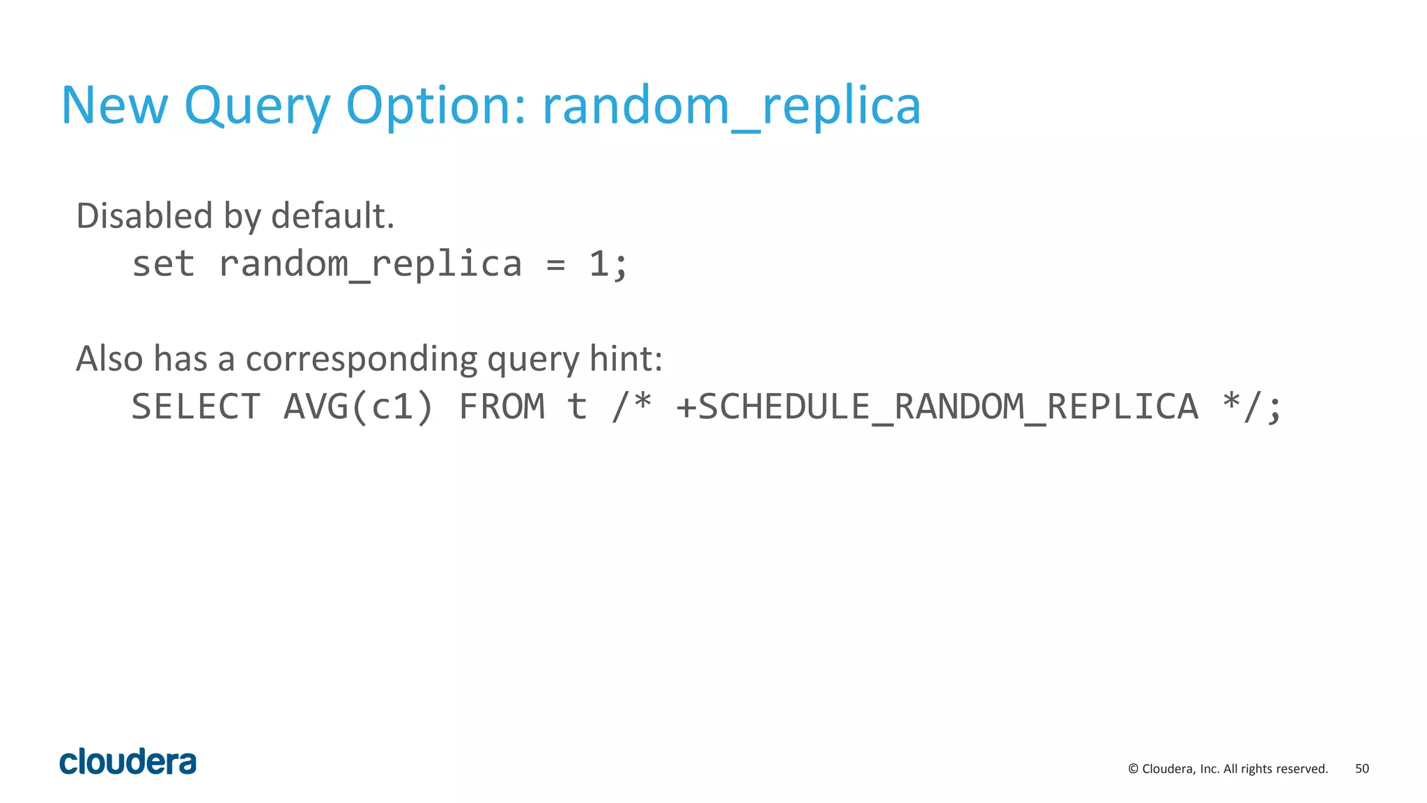 50© Cloudera, Inc. All rights reserved.
New Query Option: random_replica
Disabled by default.
set random_replica = 1;
Also has a corresponding query hint:
SELECT AVG(c1) FROM t /* +SCHEDULE_RANDOM_REPLICA */;
 