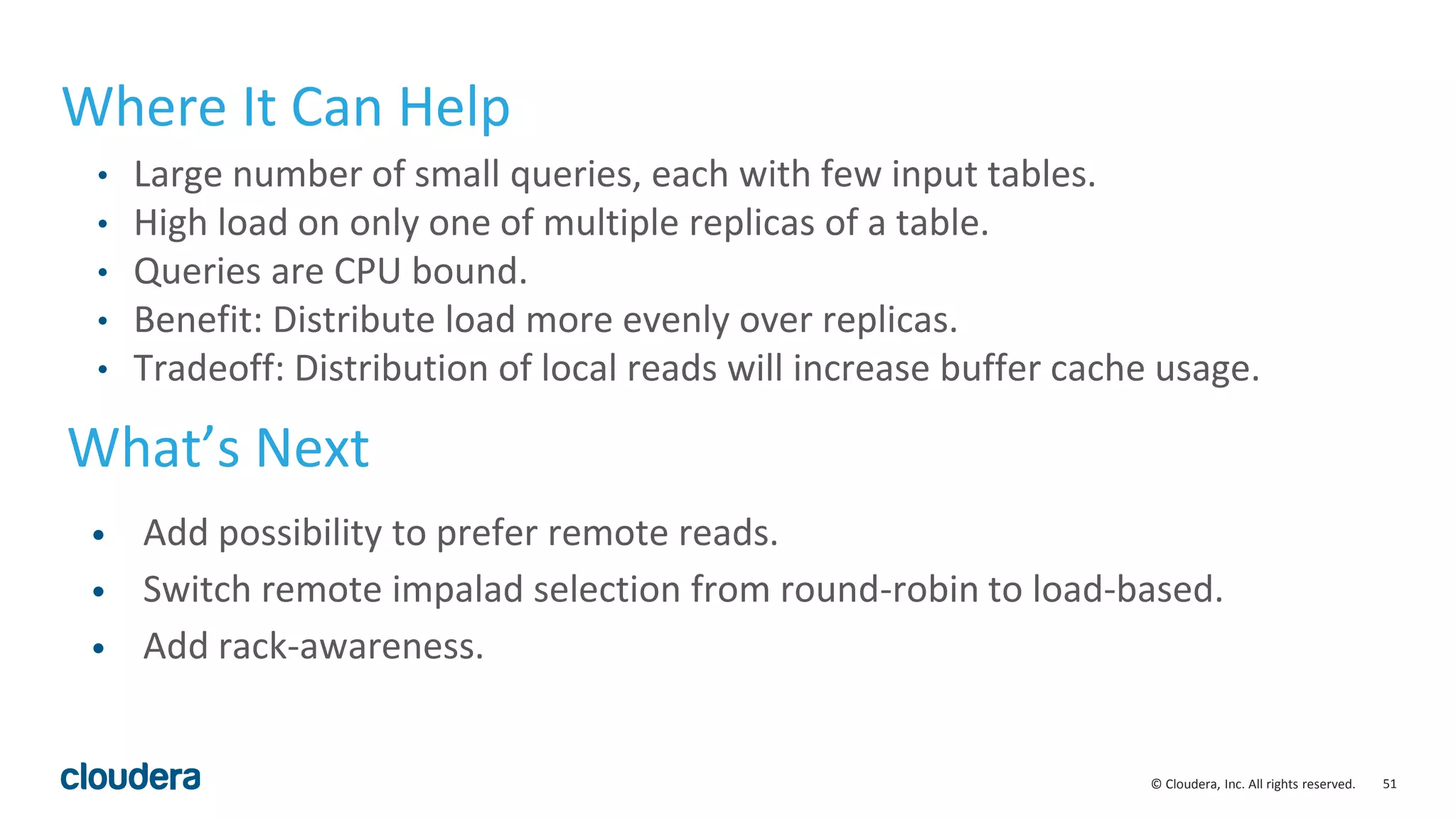 51© Cloudera, Inc. All rights reserved.
Where It Can Help
• Large number of small queries, each with few input tables.
• High load on only one of multiple replicas of a table.
• Queries are CPU bound.
• Benefit: Distribute load more evenly over replicas.
• Tradeoff: Distribution of local reads will increase buffer cache usage.
What’s Next
• Add possibility to prefer remote reads.
• Switch remote impalad selection from round-robin to load-based.
• Add rack-awareness.
 