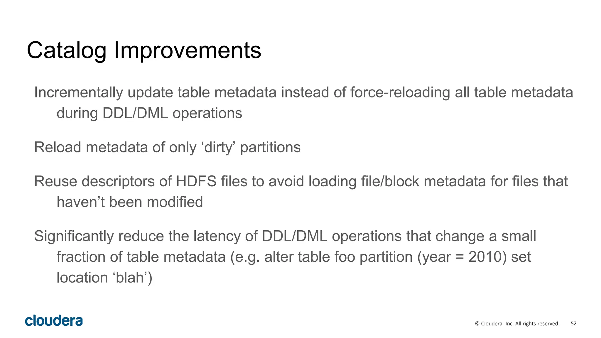 52© Cloudera, Inc. All rights reserved.
Catalog Improvements
Incrementally update table metadata instead of force-reloading all table metadata
during DDL/DML operations
Reload metadata of only ‘dirty’ partitions
Reuse descriptors of HDFS files to avoid loading file/block metadata for files that
haven’t been modified
Significantly reduce the latency of DDL/DML operations that change a small
fraction of table metadata (e.g. alter table foo partition (year = 2010) set
location ‘blah’)
 