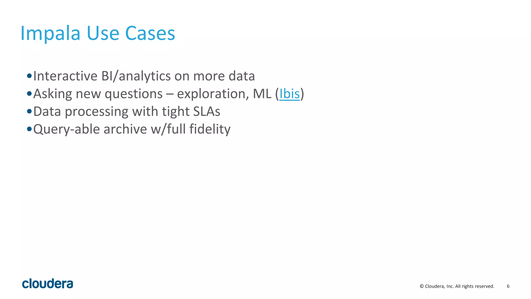 6© Cloudera, Inc. All rights reserved.
Impala Use Cases
•Interactive BI/analytics on more data
•Asking new questions – exploration, ML (Ibis)
•Data processing with tight SLAs
•Query-able archive w/full fidelity
 