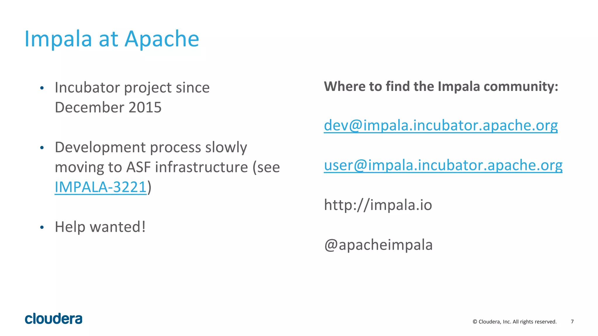 7© Cloudera, Inc. All rights reserved.
• Incubator project since
December 2015
• Development process slowly
moving to ASF infrastructure (see
IMPALA-3221)
• Help wanted!
Where to find the Impala community:
dev@impala.incubator.apache.org
user@impala.incubator.apache.org
http://impala.io
@apacheimpala
Impala at Apache
 