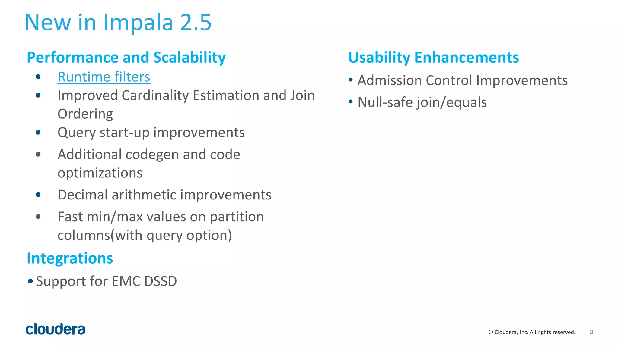 8© Cloudera, Inc. All rights reserved.
New in Impala 2.5
Usability Enhancements
• Admission Control Improvements
• Null-safe join/equals
Performance and Scalability
• Runtime filters
• Improved Cardinality Estimation and Join
Ordering
• Query start-up improvements
• Additional codegen and code
optimizations
• Decimal arithmetic improvements
• Fast min/max values on partition
columns(with query option)
Integrations
•Support for EMC DSSD
 