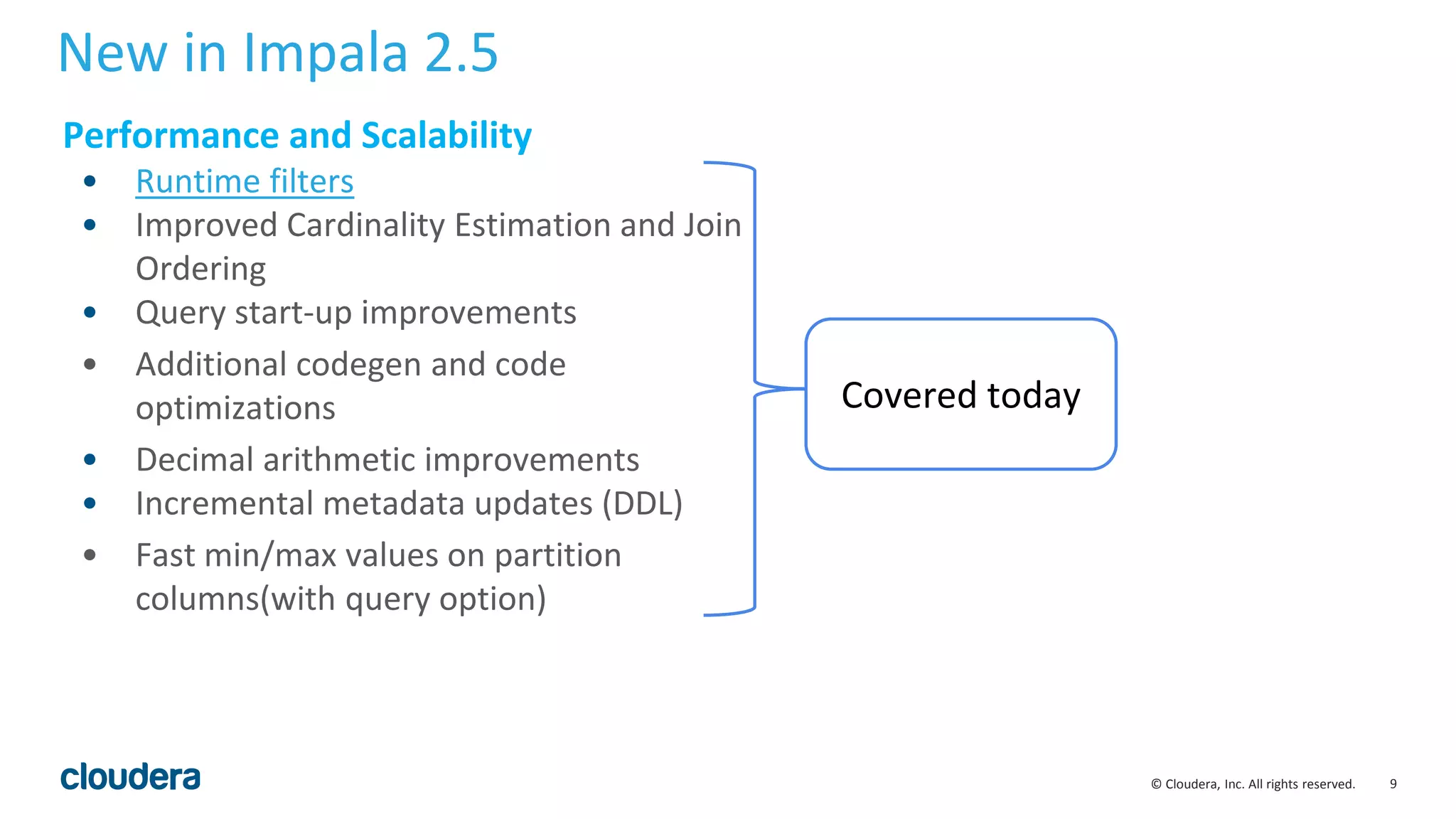 9© Cloudera, Inc. All rights reserved.
New in Impala 2.5
Performance and Scalability
• Runtime filters
• Improved Cardinality Estimation and Join
Ordering
• Query start-up improvements
• Additional codegen and code
optimizations
• Decimal arithmetic improvements
• Incremental metadata updates (DDL)
• Fast min/max values on partition
columns(with query option)
Covered today
 