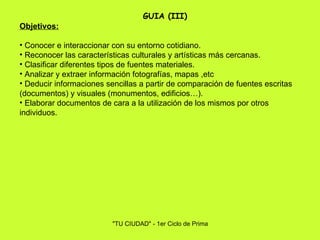 Objetivos: Conocer e interaccionar con su entorno cotidiano. Reconocer las características culturales y artísticas más cercanas. Clasificar diferentes tipos de fuentes materiales. Analizar y extraer información fotografías, mapas ,etc Deducir informaciones sencillas a partir de comparación de fuentes escritas (documentos) y visuales (monumentos, edificios…). Elaborar documentos de cara a la utilización de los mismos por otros individuos.   GUIA (III) 