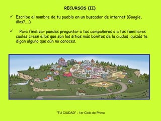 Escribe el nombre de tu pueblo en un buscador de internet (Google, úlos?,…) Para finalizar puedes preguntar a tus compañeros o a tus familiares cuales creen ellos que son los sitios más bonitos de la ciudad, quizás te digan alguno que aún no conoces. RECURSOS (II) 