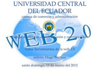 UNIVERSIDAD CENTRAL
    DEL ECUADOR
      carrera de comercio y administración




trabajo de técnicas de información y comunicación


        Tema: herramientas de la web 2.0

              autora: Hugo Bermeo

      santo domingo, 13 de marzo del 2012
 