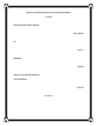 INSTITUTO COOPERATIVO MIXTO DE EDUCACIÓN BÁSICA

                               I.C.M.E.B



Hugo Rolando Sopón Vargas



                                                              2do. Básico



“E”



                                                                  “22-21”



Amarilis



                                                                  Danza



Baile de los departamentos

de Guatemala



                                                                 I.C.M.E.B



                               07/08/12
 