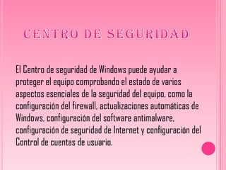 El Centro de seguridad de Windows puede ayudar a
proteger el equipo comprobando el estado de varios
aspectos esenciales de la seguridad del equipo, como la
configuración del firewall, actualizaciones automáticas de
Windows, configuración del software antimalware,
configuración de seguridad de Internet y configuración del
Control de cuentas de usuario.
 