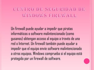 Un firewall puede ayudar a impedir que piratas
informáticos o software malintencionado (como
gusanos) obtengan acceso al equipo a través de una
red o Internet. Un firewall también puede ayudar a
impedir que el equipo envíe software malintencionado
a otros equipos. Windows comprueba si el equipo está
protegido por un firewall de software.
 