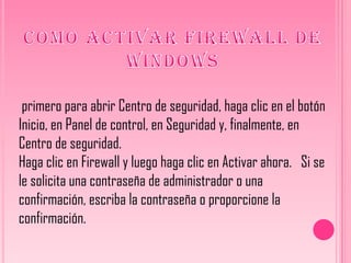 primero para abrir Centro de seguridad, haga clic en el botón
Inicio, en Panel de control, en Seguridad y, finalmente, en
Centro de seguridad.
Haga clic en Firewall y luego haga clic en Activar ahora. Si se
le solicita una contraseña de administrador o una
confirmación, escriba la contraseña o proporcione la
confirmación.
 