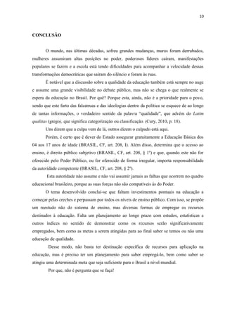 10

CONCLUSÃO
O mundo, nas últimas décadas, sofreu grandes mudanças, muros foram derrubados,
mulheres assumiram altas posições no poder, poderosos líderes caíram, manifestações
populares se fazem e a escola está tendo dificuldades para acompanhar a velocidade dessas
transformações democráticas que saíram do silêncio e foram às ruas.
É notável que a discussão sobre a qualidade da educação também está sempre no auge
e assume uma grande visibilidade no debate público, mas não se chega o que realmente se
espera da educação no Brasil. Por quê? Porque esta, ainda, não é a prioridade para o povo,
sendo que este farto das falcatruas e das ideologias dentro da política se esquece de ao longo
de tantas informações, o verdadeiro sentido da palavra “qualidade”, que advém do Latim
qualitas (grego), que significa categorização ou classificação. (Cury, 2010, p. 18).
Uns dizem que a culpa vem de lá, outros dizem o culpado está aqui.
Porém, é certo que é dever do Estado assegurar gratuitamente a Educação Básica dos
04 aos 17 anos de idade (BRASIL, CF, art. 208, I). Além disso, determina que o acesso ao
ensino, é direito público subjetivo (BRASIL, CF, art. 208, § 1º) e que, quando este não for
oferecido pelo Poder Público, ou for oferecido de forma irregular, importa responsabilidade
da autoridade competente (BRASIL, CF, art. 208, § 2º).
Esta autoridade não assume e não vai assumir jamais as falhas que ocorrem no quadro
educacional brasileiro, porque as suas forças não são compatíveis às do Poder.
O tema desenvolvido conclui-se que faltam investimentos pontuais na educação a
começar pelas creches e perpassam por todos os níveis de ensino público. Com isso, se propõe
um reestudo não do sistema de ensino, mas diversas formas de empregar os recursos
destinados à educação. Falta um planejamento ao longo prazo com estudos, estatísticas e
outros índices no sentido de demonstrar como os recursos serão significativamente
empregados, bem como as metas a serem atingidas para ao final saber se temos ou não uma
educação de qualidade.
Desse modo, não basta ter destinação específica de recursos para aplicação na
educação, mas é preciso ter um planejamento para saber empregá-lo, bem como saber se
atingiu uma determinada meta que seja suficiente para o Brasil a nível mundial.
Por que, não é pergunta que se faça!

 