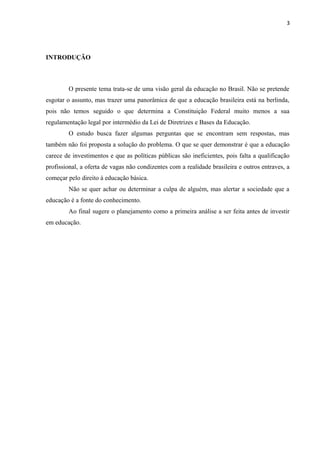 3

INTRODUÇÃO

O presente tema trata-se de uma visão geral da educação no Brasil. Não se pretende
esgotar o assunto, mas trazer uma panorâmica de que a educação brasileira está na berlinda,
pois não temos seguido o que determina a Constituição Federal muito menos a sua
regulamentação legal por intermédio da Lei de Diretrizes e Bases da Educação.
O estudo busca fazer algumas perguntas que se encontram sem respostas, mas
também não foi proposta a solução do problema. O que se quer demonstrar é que a educação
carece de investimentos e que as políticas públicas são ineficientes, pois falta a qualificação
profissional, a oferta de vagas não condizentes com a realidade brasileira e outros entraves, a
começar pelo direito à educação básica.
Não se quer achar ou determinar a culpa de alguém, mas alertar a sociedade que a
educação é a fonte do conhecimento.
Ao final sugere o planejamento como a primeira análise a ser feita antes de investir
em educação.

 