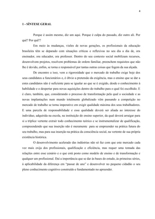 4

1 - SÍNTESE GERAL
Porque é assim mesmo, diz um aqui. Porque é culpa do passado, diz outro ali. Por
quê? Por quê!?
Em meio às mudanças, visões de novas gerações, os profissionais da educação
brasileira têm se deparado com situações críticas e reflexivas no seu dia a dia de, ora
ensinador, ora educador, ora professor. Dentro do seu contexto social mobilizam recursos,
desenvolvem projetos, resolvem problemas de ordem familiar, preenchem requisitos que não
lhe é devido, enfim, se torna o responsável por tantas outras coisas que fogem da sua alçada.
De encontro a isso, vem a rigorosidade que o mercado de trabalho exige hoje dos
seus candidatos a funcionários e, é óbvio a pretensão da exigência, mas o ensino que se dar a
estes candidatos não é suficiente para se igualar ao que se é exigido, desde o conhecimento à
habilidade e o despertar para novas aquisições dentro do trabalho para o qual foi escolhido. E
é claro, também, que, considerando o processo de transformação pela qual a sociedade e as
novas implantações num mundo totalmente globalizado vêm passando a competição no
mercado de trabalho se torna imperativo em exigir qualidade máxima dos seus trabalhadores.
E uma parcela de responsabilidade e essa qualidade deverá ser aliada ao interesse do
indivíduo, adquirida na escola, na instituição do ensino superior, da qual deverá arraigar para
si a tríplice vertente extrair todo conhecimento teórico e se instrumentalizar de qualificação,
compreendendo que sua inserção não é meramente para se empreender na prática futura do
seu trabalho, mas para sua inserção na prática da consciência social, na vertente de sua própria
existência histórica.
O desenvolvimento acelerado das indústrias não só faz com que este mercado cada
vez mais exija dos profissionais, qualificação e eficiência, mas requer uma tomada das
relações entre esse cenário e o que está posto como modelo de ensino e de transformação e
qualquer um profissional. Daí a importância que se dar às bases do estudo, às primeiras séries,
à aplicabilidade da diferença em “passar de ano” e desenvolver no pequeno cidadão o seu
pleno conhecimento cognitivo construído e fundamentado no apreender.

 