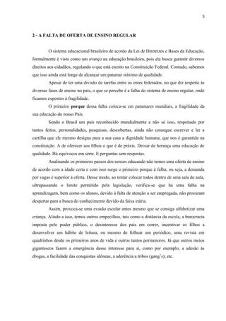 5

2 - A FALTA DE OFERTA DE ENSINO REGULAR
O sistema educacional brasileiro de acordo da Lei de Diretrizes e Bases da Educação,
formalmente é visto como um avanço na educação brasileira, pois ela busca garantir diversos
direitos aos cidadãos, regulando o que está escrito na Constituição Federal. Contudo, sabemos
que isso ainda está longe de alcançar um patamar mínimo de qualidade.
Apesar de ter uma divisão de tarefas entre os entes federados, no que diz respeito às
diversas fases de ensino no país, o que se percebe é a falha do sistema de ensino regular, onde
ficamos expostos à fragilidade.
O primeiro porque dessa falha coloca-se em patamares mundiais, a fragilidade da
sua educação do nosso País.
Sendo o Brasil um país reconhecido mundialmente e não só isso, respeitado por
tantos feitos, personalidades, pesquisas, descobertas, ainda não consegue escrever e ler a
cartilha que ele mesmo designa para a sua casa a dignidade humana, que nos é garantida na
constituição. A de oferecer aos filhos o que é de práxis. Deixar de herança uma educação de
qualidade. Há equívocos em série. E perguntas sem respostas.
Analisando os primeiros passos dos nossos educando não temos uma oferta de ensino
de acordo com a idade certa e com isso surge o primeiro porque à falha, ou seja, a demanda
por vagas é superior à oferta. Desse modo, ao tentar colocar todos dentro de uma sala de aula,
ultrapassando o limite permitido pela legislação, verifica-se que há uma falha na
aprendizagem, bem como os alunos, devido à falta de atenção a ser empregada, não procuram
despertar para a busca do conhecimento devido da faixa etária.
Assim, provoca-se uma evasão escolar antes mesmo que se consiga alfabetizar uma
criança. Aliado a isso, temos outros empecilhos, tais como a distância da escola, a burocracia
imposta pelo poder público, o desinteresse dos pais em correr, incentivar os filhos a
desenvolver um hábito de leitura, ou mesmo de folhear um periódico, uma revista em
quadrinhos desde os primeiros anos de vida e outros tantos pormenores. Já que outros meios
gigantescos fazem a emergência desse interesse para si, como por exemplo, a adesão às
drogas, a facilidade das conquistas idôneas, a aderência a tribos (gang’s), etc.

 