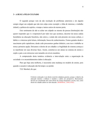 6

3 - A BUSCA PELO CULPADO
O segundo porque vem da não resolução de problemas anteriores e de alguém
sempre eleger um culpado que não tem culpa como exemplo: a falta de interesse, o trabalho
infantil, a pobreza de espírito, o tempo e tantos outros do mesmo porte.
Este sentimento de não se achar um culpado ou mesmo da pessoa (Instituição) não
querer responder que é o responsável por tudo isso que acontece, decorrer da nossa cadeia
hereditária na educação brasileira, não esteve, e ainda não está presente em nossa cultura, o
hábito e o interesse pela leitura, informação, busca de conhecimentos. Fomos guiados desde o
nascimento pelo capitalismo, desde cedo procuramos ganhar dinheiro, com isso o trabalho se
torna a primeira opção. Deixamos o direito de ser cidadão e a fragilidade do sistema começa a
se manifestar em suas diversas fases. Assim, constitui-se um atraso no sistema de ensino e
expõe o país a um retrocesso sem tamanho em níveis mundiais.
A compreensão desta temática evidencia a inter-relação entre a organização da
sociedade e os encaminhamentos dados à educação.
Para que haja uma melhoria, é necessária uma mudança no modelo de ensino, pois
quando o assunto é educação não há tempo a se perder.
T.H. Marshal, diz que:

O direito à educação é um direito social de cidadania genuíno, porque o objetivo da
educação durante a infância é modelar o adulto em perspectiva. Basicamente,
deveria ser considerado não como direito da criança frequentar a escola, mas, como
direito do cidadão adulto ter sido educado. (MARSHAL, ANO, PÁG).

 