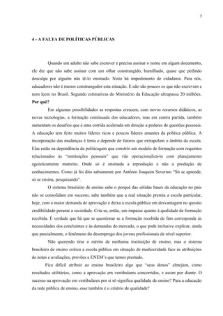 7

4 - A FALTA DE POLÍTICAS PÚBLICAS

Quando um adulto não sabe escrever e precisa assinar o nome em algum documento,
ele diz que não sabe assinar com um olhar constrangido, humilhado, quase que pedindo
desculpa por alguém não tê-lo ensinado. Nisto há impedimento de cidadania. Para nós,
educadores não é menos constrangedor esta situação. E não são poucos os que não escrevem e
nem leem no Brasil. Segundo estimativas do Ministério da Educação ultrapassa 20 milhões.
Por quê?
Em algumas possibilidades as respostas crescem, com novos recursos didáticos, as
novas tecnologias, a formação continuada dos educadores, mas em contra partida, também
aumentam os desafios que é uma corrida acelerada em direção a poderes de questões pessoais.
A educação tem feito muitos líderes ricos e poucos líderes amantes da política pública. A
incorporação das mudanças é lenta e depende de fatores que extrapolam o âmbito da escola.
Elas estão na dependência da politicagem que constrói um modelo de formação com requintes
relacionados às “instituições pessoais” que vão operacionalizá-lo com planejamento
egoisticamente matreiro. Onde só é ensinada a reprodução e não a produção de
conhecimentos. Como já foi dito sabiamente por Antônio Joaquim Severino “Só se aprende,
só se ensina, pesquisando”.
O sistema brasileiro de ensino sabe o porquê das sólidas bases da educação no país
não se consolidam em sucesso; sabe também que a real situação premia a escola particular,
hoje, com a maior demanda de aprovação e deixa a escola pública em desvantagem no quesito
credibilidade perante a sociedade. Cria-se, então, um impasse quanto à qualidade de formação
recebida. É verdade que há que se questionar se a formação recebida de fato corresponde às
necessidades dos concluintes e às demandas do mercado, o que pode inclusive explicar, ainda
que parcialmente, o fenômeno do desemprego dos jovens profissionais de nível superior.
Não querendo tirar o mérito de nenhuma instituição de ensino, mas o sistema
brasileiro de ensino coloca a escola pública em situação de mediocridade face às atribuições
de notas e avaliações, provões e ENEM’s que temos prestado.
Fica difícil atribuir ao ensino brasileiro algo que “seus donos” almejam, como
resultados utilitários, como a aprovação em vestibulares concorridos, e assim por diante. O
sucesso na aprovação em vestibulares por si só significa qualidade de ensino? Para a educação
da rede pública de ensino, esse também é o critério de qualidade?

 