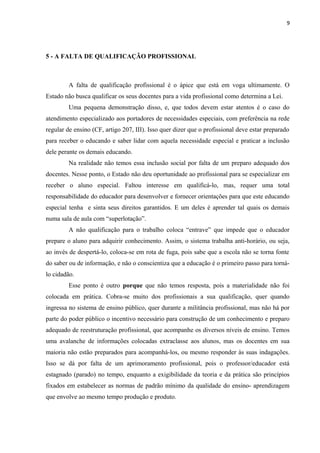 9

5 - A FALTA DE QUALIFICAÇÃO PROFISSIONAL

A falta de qualificação profissional é o ápice que está em voga ultimamente. O
Estado não busca qualificar os seus docentes para a vida profissional como determina a Lei.
Uma pequena demonstração disso, e, que todos devem estar atentos é o caso do
atendimento especializado aos portadores de necessidades especiais, com preferência na rede
regular de ensino (CF, artigo 207, III). Isso quer dizer que o profissional deve estar preparado
para receber o educando e saber lidar com aquela necessidade especial e praticar a inclusão
dele perante os demais educando.
Na realidade não temos essa inclusão social por falta de um preparo adequado dos
docentes. Nesse ponto, o Estado não deu oportunidade ao profissional para se especializar em
receber o aluno especial. Faltou interesse em qualificá-lo, mas, requer uma total
responsabilidade do educador para desenvolver e fornecer orientações para que este educando
especial tenha e sinta seus direitos garantidos. E um deles é aprender tal quais os demais
numa sala de aula com “superlotação”.
A não qualificação para o trabalho coloca “entrave” que impede que o educador
prepare o aluno para adquirir conhecimento. Assim, o sistema trabalha anti-horário, ou seja,
ao invés de despertá-lo, coloca-se em rota de fuga, pois sabe que a escola não se torna fonte
do saber ou de informação, e não o conscientiza que a educação é o primeiro passo para tornálo cidadão.
Esse ponto é outro porque que não temos resposta, pois a materialidade não foi
colocada em prática. Cobra-se muito dos profissionais a sua qualificação, quer quando
ingressa no sistema de ensino público, quer durante a militância profissional, mas não há por
parte do poder público o incentivo necessário para construção de um conhecimento e preparo
adequado de reestruturação profissional, que acompanhe os diversos níveis de ensino. Temos
uma avalanche de informações colocadas extraclasse aos alunos, mas os docentes em sua
maioria não estão preparados para acompanhá-los, ou mesmo responder às suas indagações.
Isso se dá por falta de um aprimoramento profissional, pois o professor/educador está
estagnado (parado) no tempo, enquanto a exigibilidade da teoria e da prática são princípios
fixados em estabelecer as normas de padrão mínimo da qualidade do ensino- aprendizagem
que envolve ao mesmo tempo produção e produto.

 