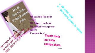 Mi pasado fue muy
triste
Mi futuro no lo se
Mi presente es que te
quiero
Y nunca te olvidare

 