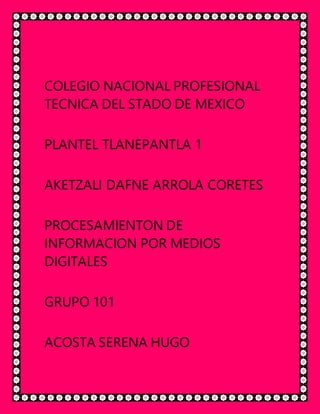 COLEGIO NACIONAL PROFESIONAL
TECNICA DEL STADO DE MEXICO
PLANTEL TLANEPANTLA 1
AKETZALI DAFNE ARROLA CORETES
PROCESAMIENTON DE
INFORMACION POR MEDIOS
DIGITALES
GRUPO 101
ACOSTA SERENA HUGO
 