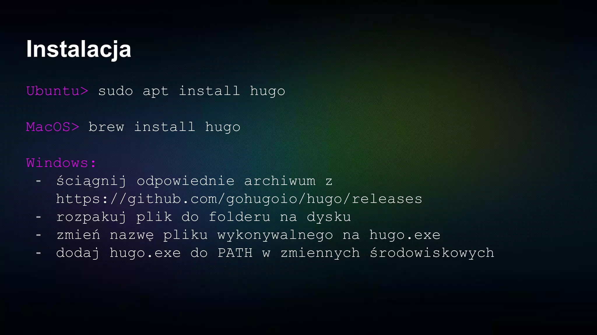 Instalacja
Ubuntu> sudo apt install hugo
MacOS> brew install hugo
Windows:
- ściągnij odpowiednie archiwum z
https://github.com/gohugoio/hugo/releases
- rozpakuj plik do folderu na dysku
- zmień nazwę pliku wykonywalnego na hugo.exe
- dodaj hugo.exe do PATH w zmiennych środowiskowych
 