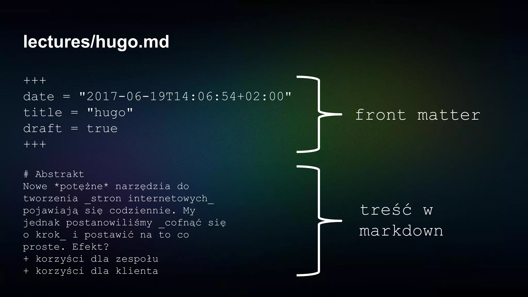 lectures/hugo.md
+++
date = "2017-06-19T14:06:54+02:00"
title = "hugo"
draft = true
+++
front matter
# Abstrakt
Nowe *potężne* narzędzia do
tworzenia _stron internetowych_
pojawiają się codziennie. My
jednak postanowiliśmy _cofnąć się
o krok_ i postawić na to co
proste. Efekt?
+ korzyści dla zespołu
+ korzyści dla klienta
treść w
markdown
 