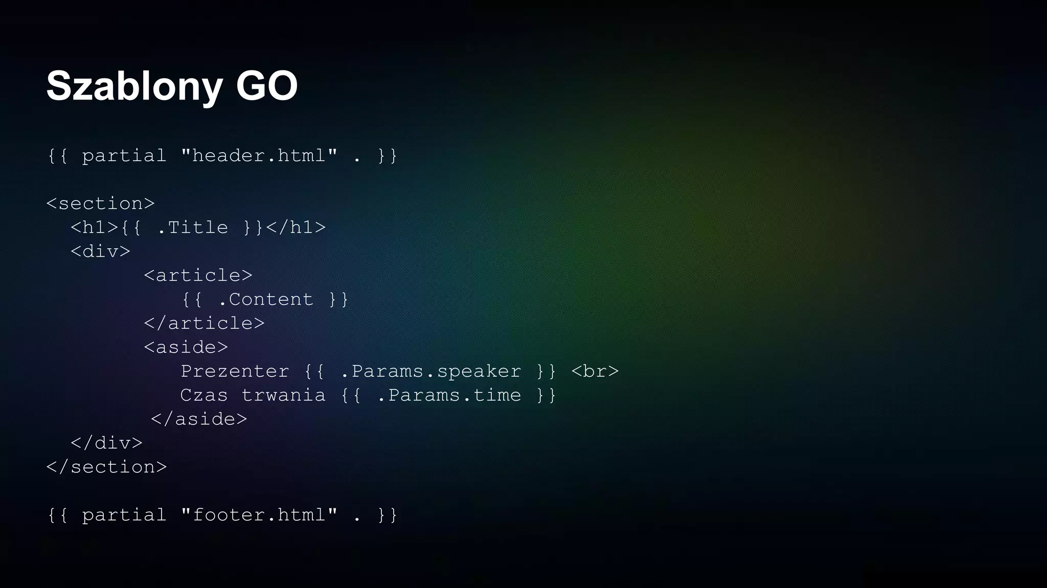 Szablony GO
{{ partial "header.html" . }}
<section>
<h1>{{ .Title }}</h1>
<div>
<article>
{{ .Content }}
</article>
<aside>
Prezenter {{ .Params.speaker }} <br>
Czas trwania {{ .Params.time }}
</aside>
</div>
</section>
{{ partial "footer.html" . }}
 