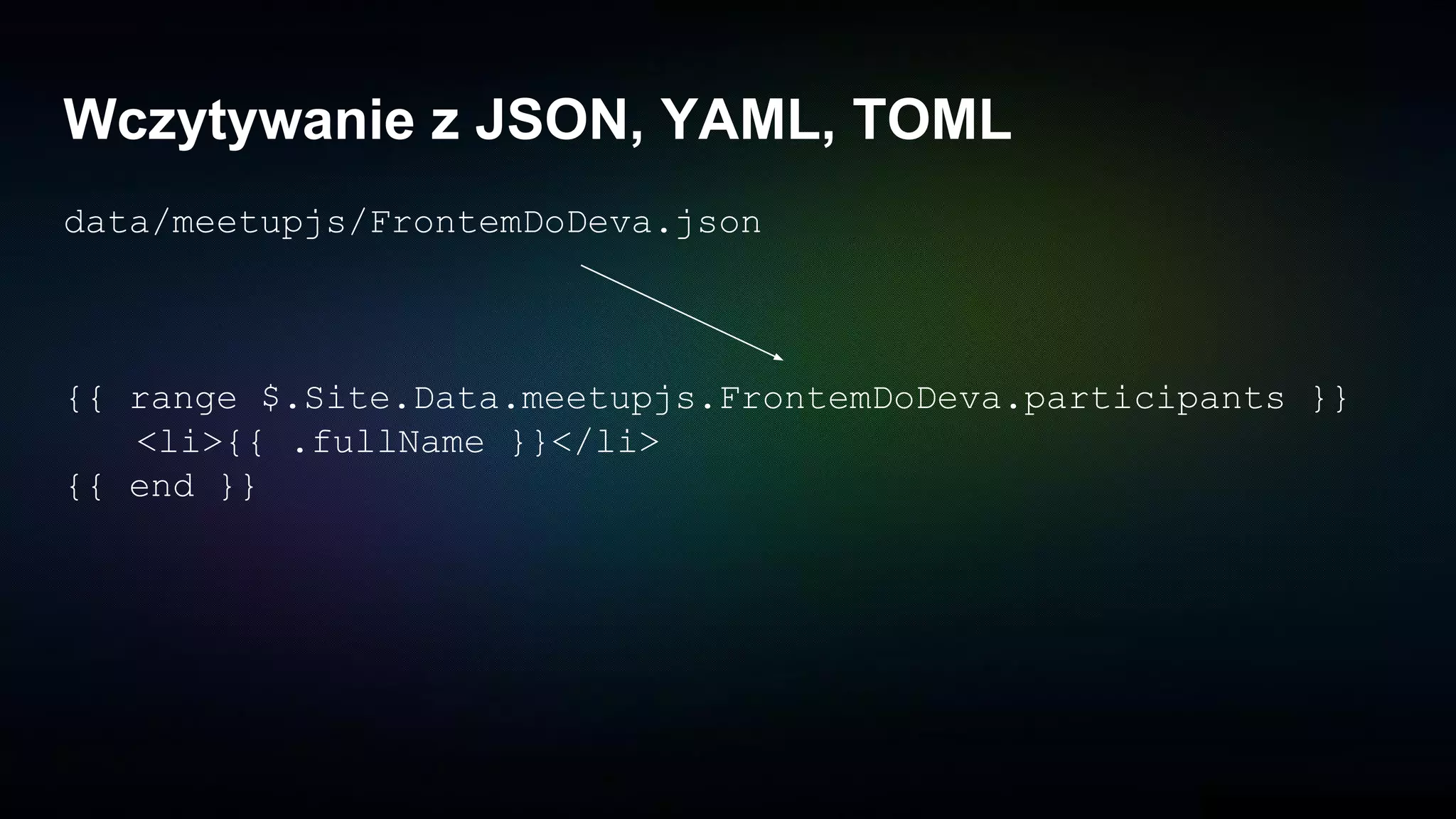 Wczytywanie z JSON, YAML, TOML
data/meetupjs/FrontemDoDeva.json
{{ range $.Site.Data.meetupjs.FrontemDoDeva.participants }}
<li>{{ .fullName }}</li>
{{ end }}
 